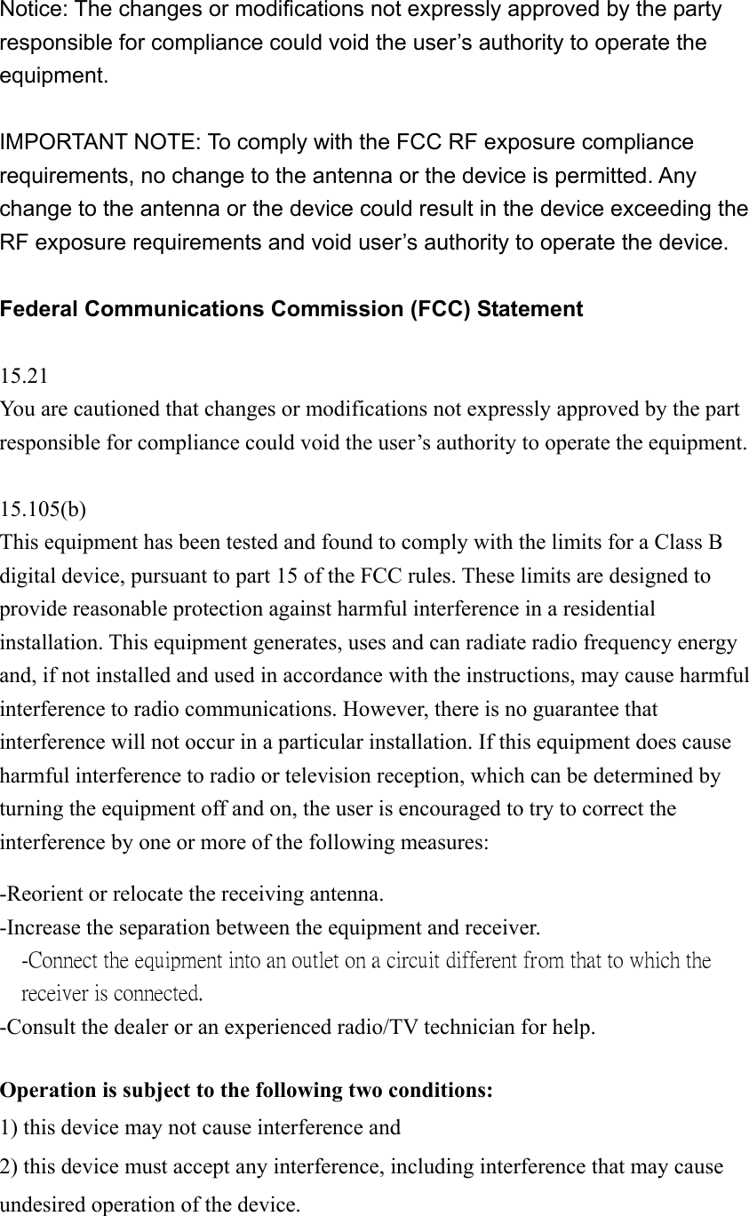 Notice: The changes or modifications not expressly approved by the party responsible for compliance could void the user&rsquo;s authority to operate the equipment.   IMPORTANT NOTE: To comply with the FCC RF exposure compliance requirements, no change to the antenna or the device is permitted. Any change to the antenna or the device could result in the device exceeding the RF exposure requirements and void user&rsquo;s authority to operate the device. Federal Communications Commission (FCC) Statement 15.21 You are cautioned that changes or modifications not expressly approved by the part responsible for compliance could void the user&rsquo;s authority to operate the equipment.  15.105(b) This equipment has been tested and found to comply with the limits for a Class B digital device, pursuant to part 15 of the FCC rules. These limits are designed to provide reasonable protection against harmful interference in a residential installation. This equipment generates, uses and can radiate radio frequency energy and, if not installed and used in accordance with the instructions, may cause harmful interference to radio communications. However, there is no guarantee that interference will not occur in a particular installation. If this equipment does cause harmful interference to radio or television reception, which can be determined by turning the equipment off and on, the user is encouraged to try to correct the interference by one or more of the following measures:  -Reorient or relocate the receiving antenna. -Increase the separation between the equipment and receiver. -Connect the equipment into an outlet on a circuit different from that to which the receiver is connected. -Consult the dealer or an experienced radio/TV technician for help.  Operation is subject to the following two conditions: 1) this device may not cause interference and 2) this device must accept any interference, including interference that may cause undesired operation of the device.  