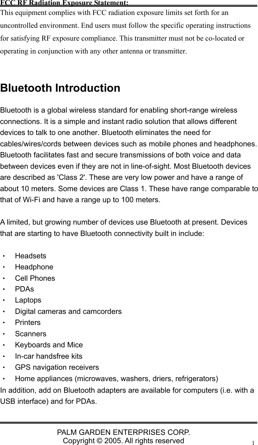   PALM GARDEN ENTERPRISES CORP. Copyright &copy; 2005. All rights reserved 1FCC RF Radiation Exposure Statement: This equipment complies with FCC radiation exposure limits set forth for an uncontrolled environment. End users must follow the specific operating instructions for satisfying RF exposure compliance. This transmitter must not be co-located or operating in conjunction with any other antenna or transmitter.    Bluetooth Introduction Bluetooth is a global wireless standard for enabling short-range wireless connections. It is a simple and instant radio solution that allows different devices to talk to one another. Bluetooth eliminates the need for cables/wires/cords between devices such as mobile phones and headphones. Bluetooth facilitates fast and secure transmissions of both voice and data between devices even if they are not in line-of-sight. Most Bluetooth devices are described as 'Class 2'. These are very low power and have a range of about 10 meters. Some devices are Class 1. These have range comparable to that of Wi-Fi and have a range up to 100 meters.    A limited, but growing number of devices use Bluetooth at present. Devices that are starting to have Bluetooth connectivity built in include:  &bull;  Headsets  &bull;  Headphone &bull;  Cell Phones &bull; PDAs &bull; Laptops &bull;  Digital cameras and camcorders &bull; Printers &bull; Scanners &bull; Keyboards and Mice &bull;  In-car handsfree kits &bull;  GPS navigation receivers &bull;  Home appliances (microwaves, washers, driers, refrigerators) In addition, add on Bluetooth adapters are available for computers (i.e. with a USB interface) and for PDAs.  