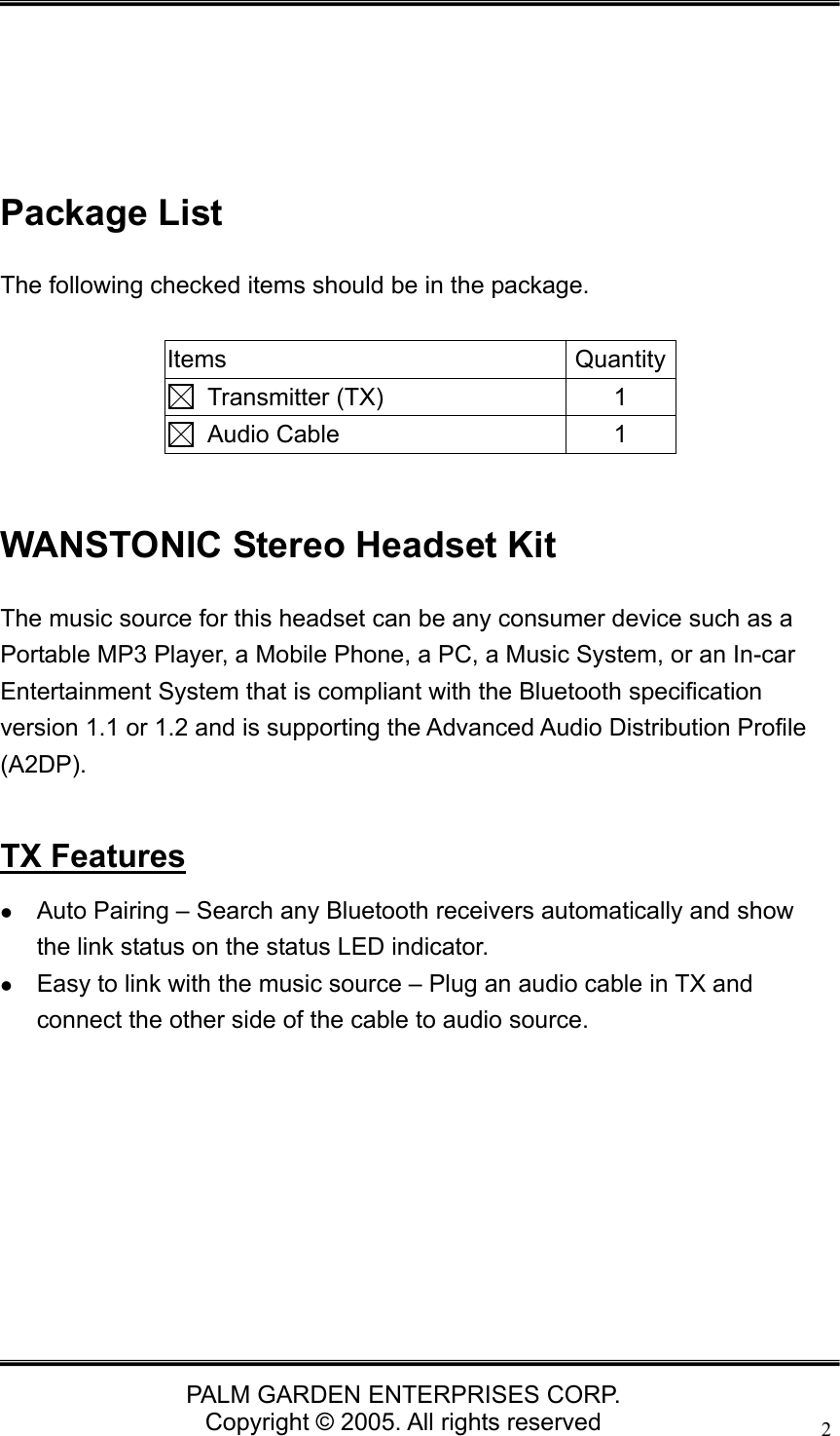   PALM GARDEN ENTERPRISES CORP. Copyright &copy; 2005. All rights reserved 2     Package List The following checked items should be in the package.  Items Quantity Transmitter (TX)  1  Audio Cable  1  WANSTONIC Stereo Headset Kit The music source for this headset can be any consumer device such as a Portable MP3 Player, a Mobile Phone, a PC, a Music System, or an In-car Entertainment System that is compliant with the Bluetooth specification version 1.1 or 1.2 and is supporting the Advanced Audio Distribution Profile (A2DP).   TX Features z Auto Pairing &ndash; Search any Bluetooth receivers automatically and show the link status on the status LED indicator.   z Easy to link with the music source &ndash; Plug an audio cable in TX and connect the other side of the cable to audio source.    