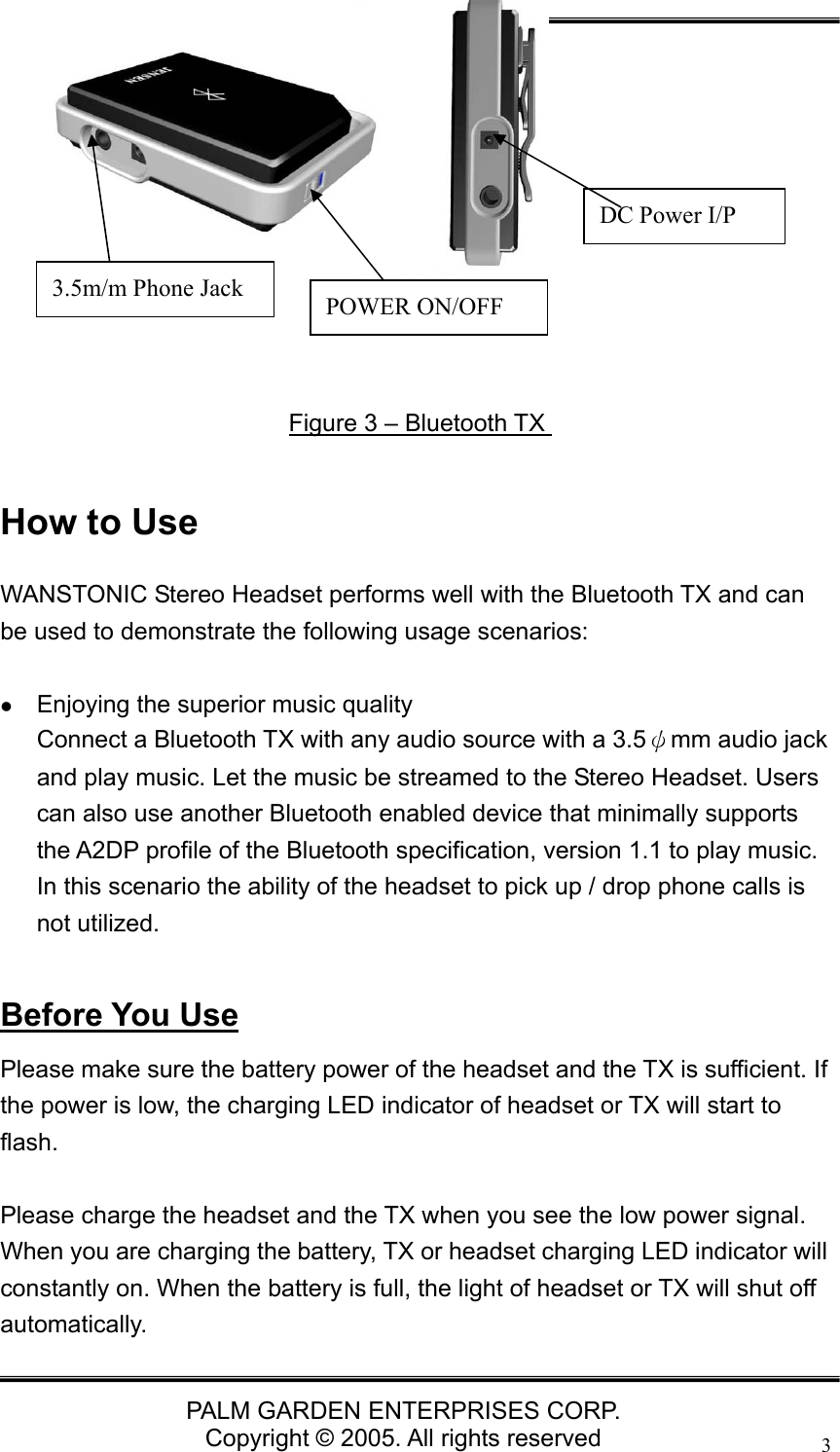   PALM GARDEN ENTERPRISES CORP. Copyright &copy; 2005. All rights reserved 3      How to Use WANSTONIC Stereo Headset performs well with the Bluetooth TX and can be used to demonstrate the following usage scenarios:   z Enjoying the superior music quality Connect a Bluetooth TX with any audio source with a 3.5&psi;mm audio jack and play music. Let the music be streamed to the Stereo Headset. Users can also use another Bluetooth enabled device that minimally supports the A2DP profile of the Bluetooth specification, version 1.1 to play music. In this scenario the ability of the headset to pick up / drop phone calls is not utilized.  Before You Use Please make sure the battery power of the headset and the TX is sufficient. If the power is low, the charging LED indicator of headset or TX will start to flash.  Please charge the headset and the TX when you see the low power signal. When you are charging the battery, TX or headset charging LED indicator will constantly on. When the battery is full, the light of headset or TX will shut off automatically. Figure 3 &ndash; Bluetooth TX DC Power I/P 3.5m/m Phone Jack  POWER ON/OFF 