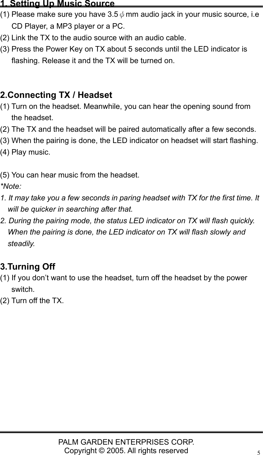   PALM GARDEN ENTERPRISES CORP. Copyright &copy; 2005. All rights reserved 51. Setting Up Music Source (1) Please make sure you have 3.5&psi;mm audio jack in your music source, i.e CD Player, a MP3 player or a PC. (2) Link the TX to the audio source with an audio cable. (3) Press the Power Key on TX about 5 seconds until the LED indicator is flashing. Release it and the TX will be turned on.   2.Connecting TX / Headset (1) Turn on the headset. Meanwhile, you can hear the opening sound from the headset. (2) The TX and the headset will be paired automatically after a few seconds.   (3) When the pairing is done, the LED indicator on headset will start flashing. (4) Play music.  (5) You can hear music from the headset. *Note:  1. It may take you a few seconds in paring headset with TX for the first time. It will be quicker in searching after that. 2. During the pairing mode, the status LED indicator on TX will flash quickly. When the pairing is done, the LED indicator on TX will flash slowly and steadily.  3.Turning Off (1) If you don&rsquo;t want to use the headset, turn off the headset by the power switch. (2) Turn off the TX.           