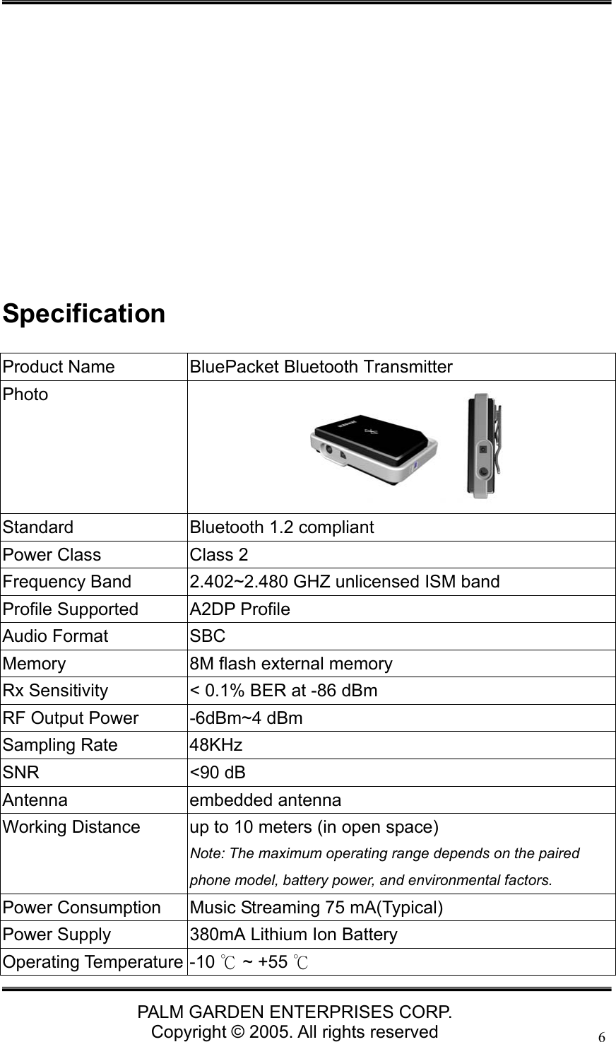   PALM GARDEN ENTERPRISES CORP. Copyright &copy; 2005. All rights reserved 6           Specification Product Name  BluePacket Bluetooth Transmitter Photo  Standard  Bluetooth 1.2 compliant Power Class  Class 2 Frequency Band  2.402~2.480 GHZ unlicensed ISM band Profile Supported  A2DP Profile Audio Format  SBC Memory  8M flash external memory Rx Sensitivity  < 0.1% BER at -86 dBm RF Output Power  -6dBm~4 dBm Sampling Rate  48KHz SNR <90 dB Antenna embedded antenna Working Distance  up to 10 meters (in open space) Note: The maximum operating range depends on the paired phone model, battery power, and environmental factors.   Power Consumption  Music Streaming 75 mA(Typical) Power Supply  380mA Lithium Ion Battery Operating Temperature -10   ~ +55 ℃℃ 