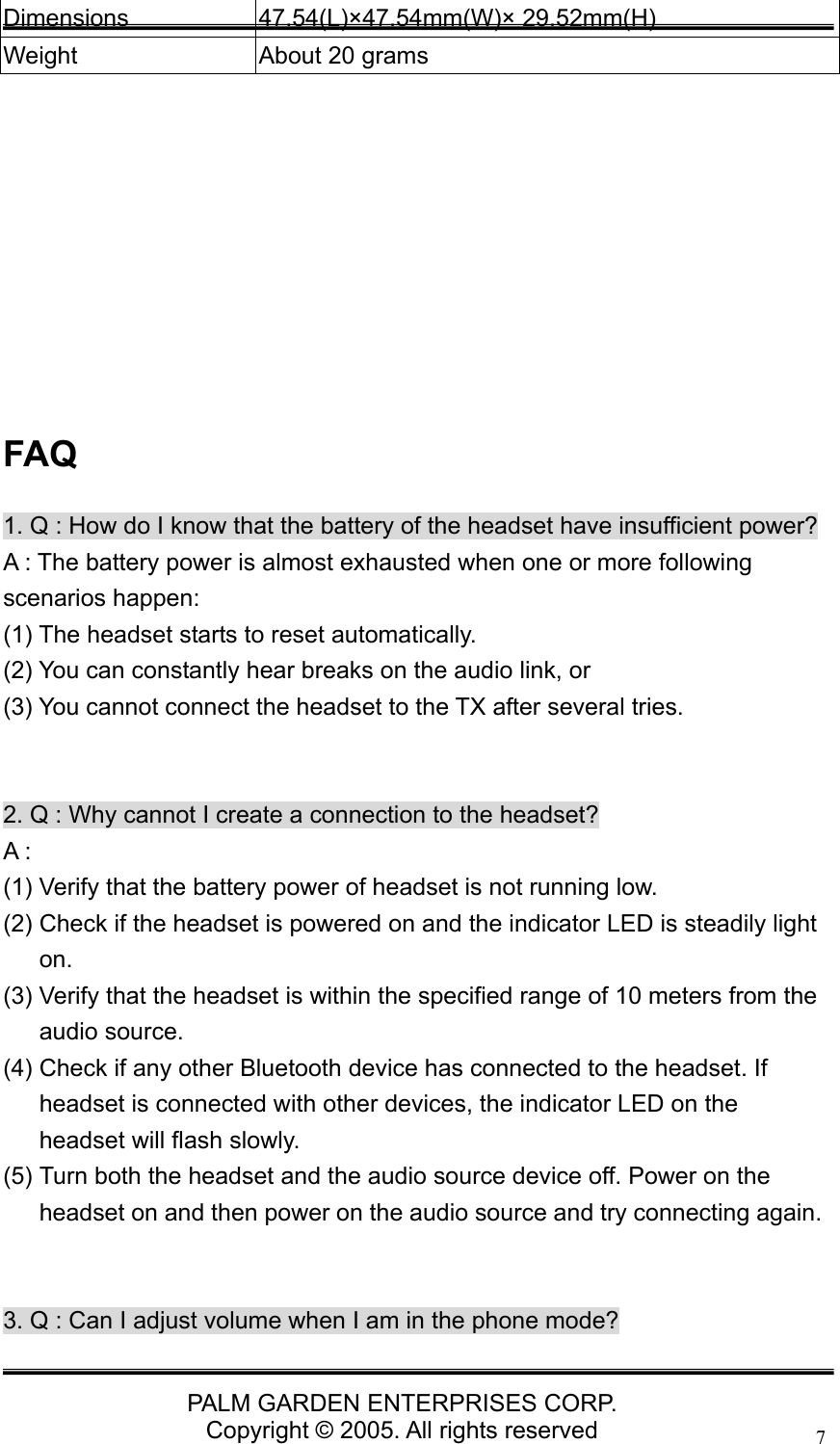   PALM GARDEN ENTERPRISES CORP. Copyright &copy; 2005. All rights reserved 7Dimensions 47.54(L)&times;47.54mm(W)&times; 29.52mm(H) Weight  About 20 grams          FAQ 1. Q : How do I know that the battery of the headset have insufficient power? A : The battery power is almost exhausted when one or more following scenarios happen:   (1) The headset starts to reset automatically.   (2) You can constantly hear breaks on the audio link, or   (3) You cannot connect the headset to the TX after several tries.     2. Q : Why cannot I create a connection to the headset? A : (1) Verify that the battery power of headset is not running low. (2) Check if the headset is powered on and the indicator LED is steadily light on.  (3) Verify that the headset is within the specified range of 10 meters from the audio source. (4) Check if any other Bluetooth device has connected to the headset. If headset is connected with other devices, the indicator LED on the headset will flash slowly. (5) Turn both the headset and the audio source device off. Power on the headset on and then power on the audio source and try connecting again.   3. Q : Can I adjust volume when I am in the phone mode? 