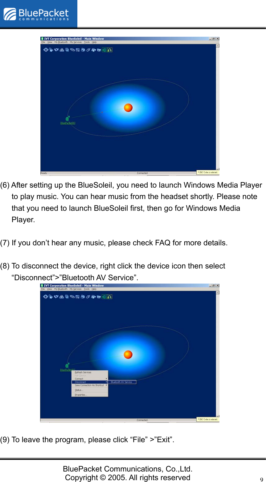   BluePacket Communications, Co.,Ltd. Copyright &copy; 2005. All rights reserved 9             (6) After setting up the BlueSoleil, you need to launch Windows Media Player to play music. You can hear music from the headset shortly. Please note that you need to launch BlueSoleil first, then go for Windows Media Player.  (7) If you don&rsquo;t hear any music, please check FAQ for more details.    (8) To disconnect the device, right click the device icon then select &ldquo;Disconnect&rdquo;>&rdquo;Bluetooth AV Service&rdquo;.              (9) To leave the program, please click &ldquo;File&rdquo; >&rdquo;Exit&rdquo;. 