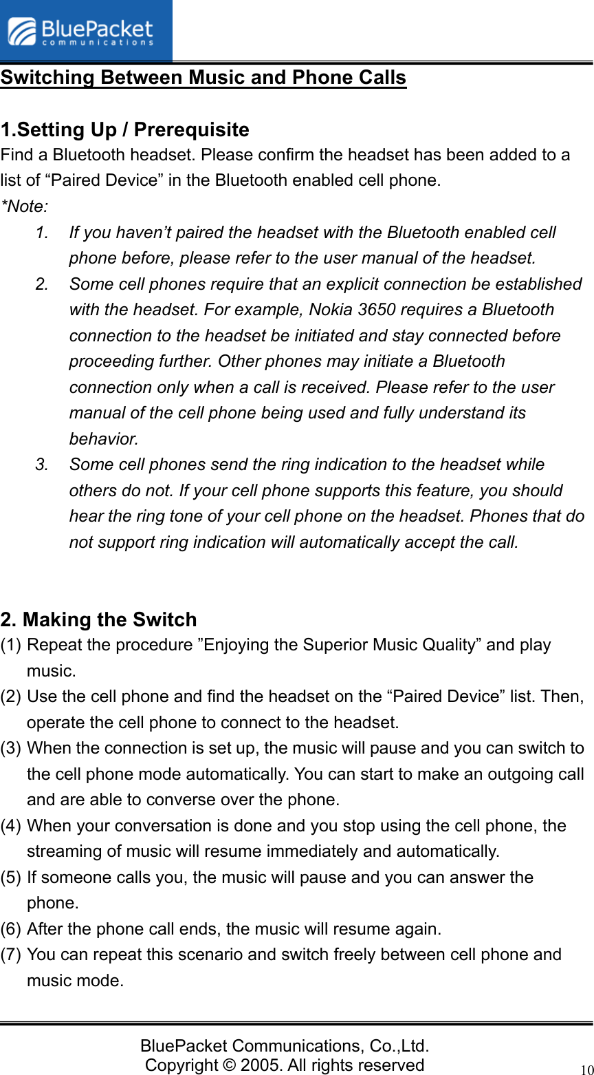   BluePacket Communications, Co.,Ltd. Copyright &copy; 2005. All rights reserved 10Switching Between Music and Phone Calls  1.Setting Up / Prerequisite   Find a Bluetooth headset. Please confirm the headset has been added to a list of &ldquo;Paired Device&rdquo; in the Bluetooth enabled cell phone. *Note:  1.  If you haven&rsquo;t paired the headset with the Bluetooth enabled cell phone before, please refer to the user manual of the headset. 2.  Some cell phones require that an explicit connection be established with the headset. For example, Nokia 3650 requires a Bluetooth connection to the headset be initiated and stay connected before proceeding further. Other phones may initiate a Bluetooth connection only when a call is received. Please refer to the user manual of the cell phone being used and fully understand its behavior. 3.  Some cell phones send the ring indication to the headset while others do not. If your cell phone supports this feature, you should hear the ring tone of your cell phone on the headset. Phones that do not support ring indication will automatically accept the call.   2. Making the Switch (1) Repeat the procedure &rdquo;Enjoying the Superior Music Quality&rdquo; and play music.  (2) Use the cell phone and find the headset on the &ldquo;Paired Device&rdquo; list. Then, operate the cell phone to connect to the headset. (3) When the connection is set up, the music will pause and you can switch to the cell phone mode automatically. You can start to make an outgoing call and are able to converse over the phone. (4) When your conversation is done and you stop using the cell phone, the streaming of music will resume immediately and automatically. (5) If someone calls you, the music will pause and you can answer the phone. (6) After the phone call ends, the music will resume again. (7) You can repeat this scenario and switch freely between cell phone and music mode.   