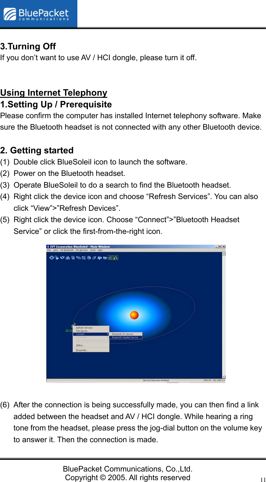   BluePacket Communications, Co.,Ltd. Copyright &copy; 2005. All rights reserved 11 3.Turning Off If you don&rsquo;t want to use AV / HCI dongle, please turn it off.   Using Internet Telephony 1.Setting Up / Prerequisite   Please confirm the computer has installed Internet telephony software. Make sure the Bluetooth headset is not connected with any other Bluetooth device.  2. Getting started (1)  Double click BlueSoleil icon to launch the software. (2)  Power on the Bluetooth headset. (3)  Operate BlueSoleil to do a search to find the Bluetooth headset. (4)  Right click the device icon and choose &ldquo;Refresh Services&rdquo;. You can also click &ldquo;View&rdquo;>&rdquo;Refresh Devices&rdquo;. (5)  Right click the device icon. Choose &ldquo;Connect&rdquo;>&rdquo;Bluetooth Headset Service&rdquo; or click the first-from-the-right icon.                 (6)  After the connection is being successfully made, you can then find a link added between the headset and AV / HCI dongle. While hearing a ring tone from the headset, please press the jog-dial button on the volume key to answer it. Then the connection is made. 