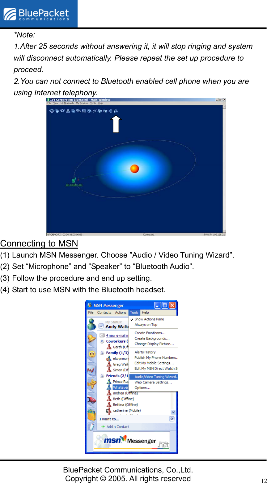  BluePacket Communications, Co.,Ltd. Copyright &copy; 2005. All rights reserved 12*Note:  1.After 25 seconds without answering it, it will stop ringing and system will disconnect automatically. Please repeat the set up procedure to proceed.  2.You can not connect to Bluetooth enabled cell phone when you are using Internet telephony.              Connecting to MSN (1) Launch MSN Messenger. Choose &rdquo;Audio / Video Tuning Wizard&rdquo;. (2) Set &ldquo;Microphone&rdquo; and &ldquo;Speaker&rdquo; to &ldquo;Bluetooth Audio&rdquo;. (3) Follow the procedure and end up setting.   (4) Start to use MSN with the Bluetooth headset.  