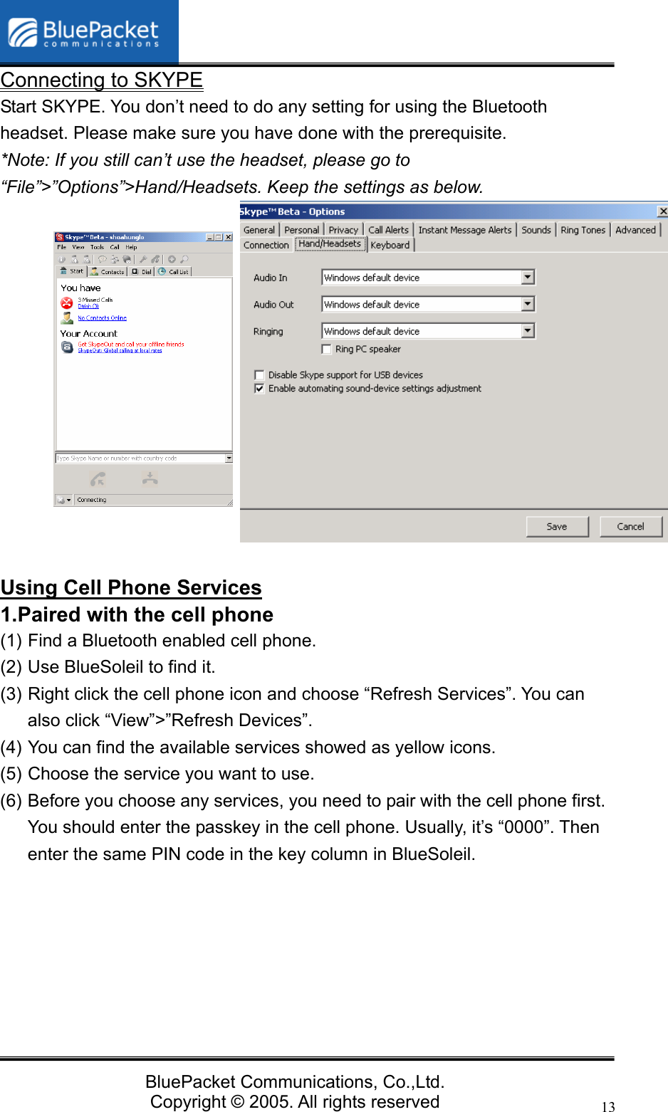   BluePacket Communications, Co.,Ltd. Copyright &copy; 2005. All rights reserved 13Connecting to SKYPE Start SKYPE. You don&rsquo;t need to do any setting for using the Bluetooth headset. Please make sure you have done with the prerequisite. *Note: If you still can&rsquo;t use the headset, please go to &ldquo;File&rdquo;>&rdquo;Options&rdquo;>Hand/Headsets. Keep the settings as below.             Using Cell Phone Services 1.Paired with the cell phone   (1) Find a Bluetooth enabled cell phone.   (2) Use BlueSoleil to find it. (3) Right click the cell phone icon and choose &ldquo;Refresh Services&rdquo;. You can also click &ldquo;View&rdquo;>&rdquo;Refresh Devices&rdquo;. (4) You can find the available services showed as yellow icons. (5) Choose the service you want to use. (6) Before you choose any services, you need to pair with the cell phone first. You should enter the passkey in the cell phone. Usually, it&rsquo;s &ldquo;0000&rdquo;. Then enter the same PIN code in the key column in BlueSoleil. 