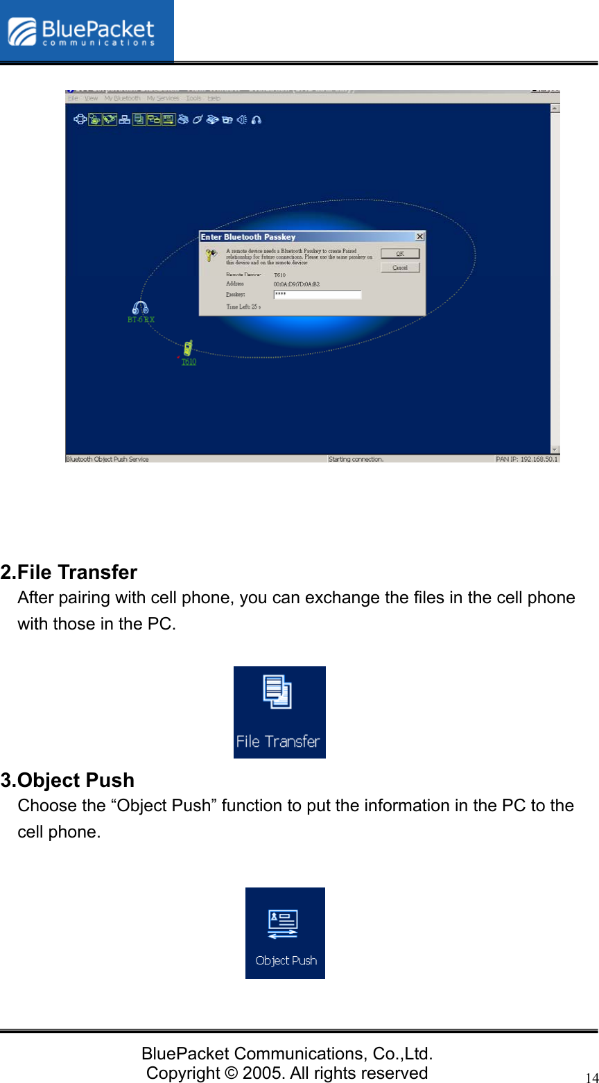  BluePacket Communications, Co.,Ltd. Copyright &copy; 2005. All rights reserved 14                 2.File Transfer After pairing with cell phone, you can exchange the files in the cell phone with those in the PC.        3.Object Push   Choose the &ldquo;Object Push&rdquo; function to put the information in the PC to the cell phone.       
