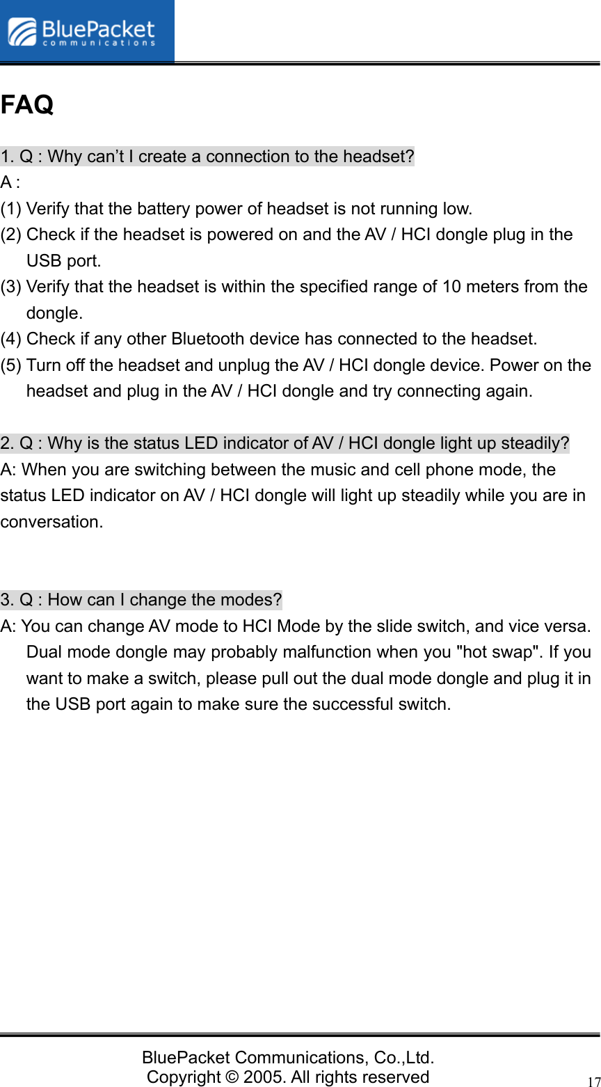   BluePacket Communications, Co.,Ltd. Copyright &copy; 2005. All rights reserved 17FAQ 1. Q : Why can&rsquo;t I create a connection to the headset? A : (1) Verify that the battery power of headset is not running low. (2) Check if the headset is powered on and the AV / HCI dongle plug in the USB port.   (3) Verify that the headset is within the specified range of 10 meters from the dongle. (4) Check if any other Bluetooth device has connected to the headset. (5) Turn off the headset and unplug the AV / HCI dongle device. Power on the headset and plug in the AV / HCI dongle and try connecting again.  2. Q : Why is the status LED indicator of AV / HCI dongle light up steadily? A: When you are switching between the music and cell phone mode, the status LED indicator on AV / HCI dongle will light up steadily while you are in conversation.    3. Q : How can I change the modes? A: You can change AV mode to HCI Mode by the slide switch, and vice versa. Dual mode dongle may probably malfunction when you "hot swap". If you want to make a switch, please pull out the dual mode dongle and plug it in the USB port again to make sure the successful switch.        