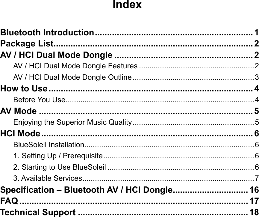 Index  Bluetooth Introduction................................................................. 1 Package List.................................................................................. 2 AV / HCI Dual Mode Dongle ......................................................... 2 AV / HCI Dual Mode Dongle Features .......................................................2 AV / HCI Dual Mode Dongle Outline..........................................................3 How to Use.................................................................................... 4 Before You Use..........................................................................................4 AV Mode ........................................................................................ 5 Enjoying the Superior Music Quality..........................................................5 HCI Mode....................................................................................... 6 BlueSoleil Installation.................................................................................6 1. Setting Up / Prerequisite........................................................................6 2. Starting to Use BlueSoleil ......................................................................6 3. Available Services..................................................................................7 Specification &ndash; Bluetooth AV / HCI Dongle............................... 16 FAQ .............................................................................................. 17 Technical Support ...................................................................... 18                   
