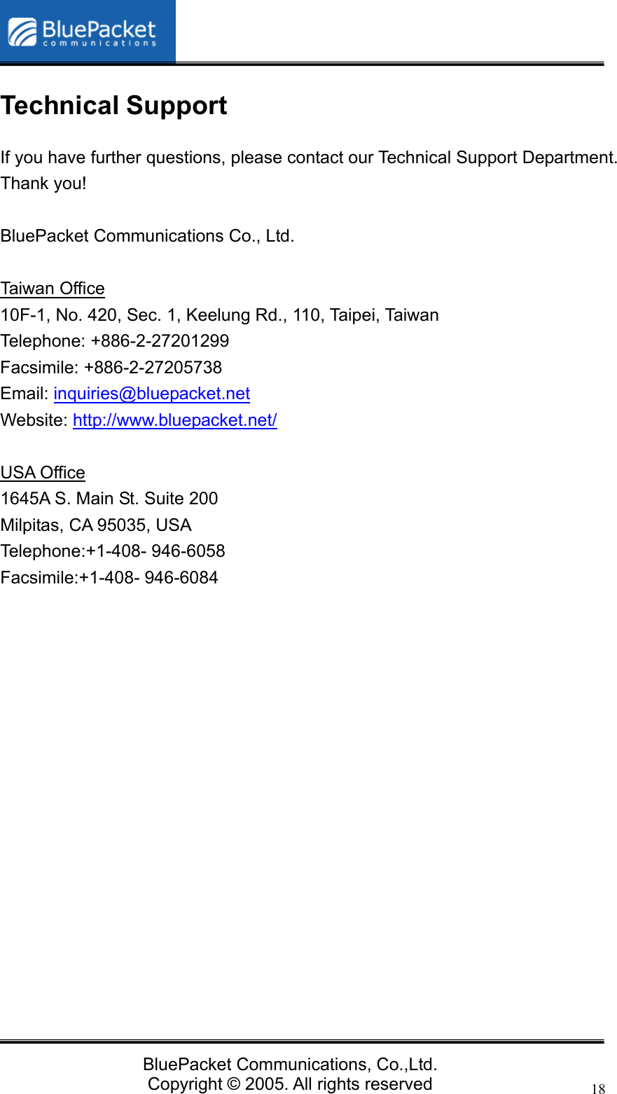   BluePacket Communications, Co.,Ltd. Copyright &copy; 2005. All rights reserved 18Technical Support If you have further questions, please contact our Technical Support Department. Thank you!  BluePacket Communications Co., Ltd.  Taiwan Office 10F-1, No. 420, Sec. 1, Keelung Rd., 110, Taipei, Taiwan Telephone: +886-2-27201299 Facsimile: +886-2-27205738 Email: inquiries@bluepacket.net Website: http://www.bluepacket.net/  USA Office 1645A S. Main St. Suite 200 Milpitas, CA 95035, USA Telephone:+1-408- 946-6058 Facsimile:+1-408- 946-6084    