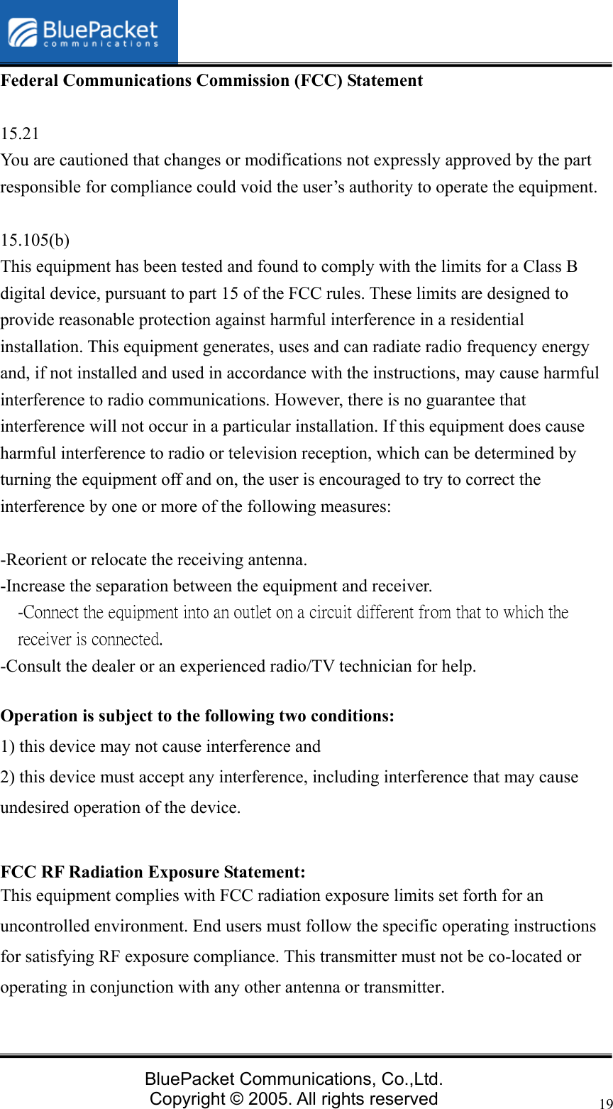   BluePacket Communications, Co.,Ltd. Copyright &copy; 2005. All rights reserved 19Federal Communications Commission (FCC) Statement  15.21 You are cautioned that changes or modifications not expressly approved by the part responsible for compliance could void the user&rsquo;s authority to operate the equipment.  15.105(b) This equipment has been tested and found to comply with the limits for a Class B digital device, pursuant to part 15 of the FCC rules. These limits are designed to provide reasonable protection against harmful interference in a residential installation. This equipment generates, uses and can radiate radio frequency energy and, if not installed and used in accordance with the instructions, may cause harmful interference to radio communications. However, there is no guarantee that interference will not occur in a particular installation. If this equipment does cause harmful interference to radio or television reception, which can be determined by turning the equipment off and on, the user is encouraged to try to correct the interference by one or more of the following measures:  -Reorient or relocate the receiving antenna. -Increase the separation between the equipment and receiver. -Connect the equipment into an outlet on a circuit different from that to which the receiver is connected. -Consult the dealer or an experienced radio/TV technician for help.  Operation is subject to the following two conditions: 1) this device may not cause interference and 2) this device must accept any interference, including interference that may cause undesired operation of the device.  FCC RF Radiation Exposure Statement: This equipment complies with FCC radiation exposure limits set forth for an uncontrolled environment. End users must follow the specific operating instructions for satisfying RF exposure compliance. This transmitter must not be co-located or operating in conjunction with any other antenna or transmitter.   