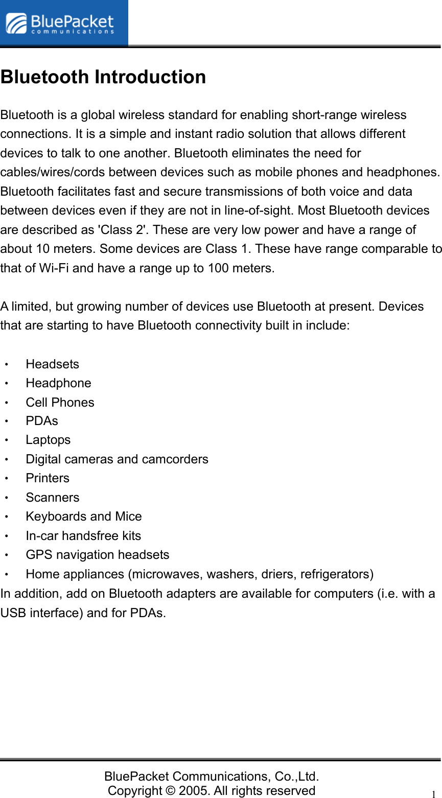   BluePacket Communications, Co.,Ltd. Copyright &copy; 2005. All rights reserved 1Bluetooth Introduction Bluetooth is a global wireless standard for enabling short-range wireless connections. It is a simple and instant radio solution that allows different devices to talk to one another. Bluetooth eliminates the need for cables/wires/cords between devices such as mobile phones and headphones. Bluetooth facilitates fast and secure transmissions of both voice and data between devices even if they are not in line-of-sight. Most Bluetooth devices are described as 'Class 2'. These are very low power and have a range of about 10 meters. Some devices are Class 1. These have range comparable to that of Wi-Fi and have a range up to 100 meters.    A limited, but growing number of devices use Bluetooth at present. Devices that are starting to have Bluetooth connectivity built in include:  &bull;  Headsets  &bull;  Headphone &bull;  Cell Phones &bull; PDAs &bull; Laptops &bull;  Digital cameras and camcorders &bull; Printers &bull; Scanners &bull; Keyboards and Mice &bull;  In-car handsfree kits &bull;  GPS navigation headsets &bull;  Home appliances (microwaves, washers, driers, refrigerators) In addition, add on Bluetooth adapters are available for computers (i.e. with a USB interface) and for PDAs.     