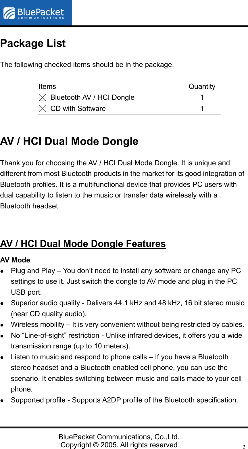   BluePacket Communications, Co.,Ltd. Copyright &copy; 2005. All rights reserved 2Package List The following checked items should be in the package.  Items Quantity   Bluetooth AV / HCI Dongle  1   CD with Software  1  AV / HCI Dual Mode Dongle   Thank you for choosing the AV / HCI Dual Mode Dongle. It is unique and different from most Bluetooth products in the market for its good integration of Bluetooth profiles. It is a multifunctional device that provides PC users with dual capability to listen to the music or transfer data wirelessly with a Bluetooth headset.   AV / HCI Dual Mode Dongle Features AV Mode z Plug and Play &ndash; You don&rsquo;t need to install any software or change any PC settings to use it. Just switch the dongle to AV mode and plug in the PC USB port.   z Superior audio quality - Delivers 44.1 kHz and 48 kHz, 16 bit stereo music (near CD quality audio). z Wireless mobility &ndash; It is very convenient without being restricted by cables. z No &ldquo;Line-of-sight&rdquo; restriction - Unlike infrared devices, it offers you a wide transmission range (up to 10 meters). z Listen to music and respond to phone calls &ndash; If you have a Bluetooth stereo headset and a Bluetooth enabled cell phone, you can use the scenario. It enables switching between music and calls made to your cell phone. z Supported profile - Supports A2DP profile of the Bluetooth specification.  