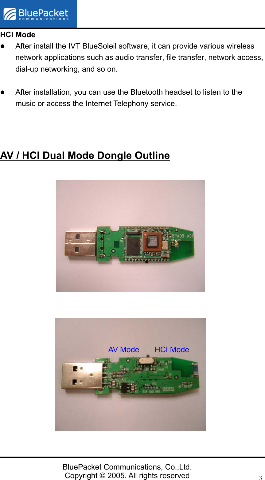   BluePacket Communications, Co.,Ltd. Copyright &copy; 2005. All rights reserved 3HCI Mode z After install the IVT BlueSoleil software, it can provide various wireless network applications such as audio transfer, file transfer, network access, dial-up networking, and so on.  z After installation, you can use the Bluetooth headset to listen to the music or access the Internet Telephony service.    AV / HCI Dual Mode Dongle Outline       AV Mode    HCI Mode 