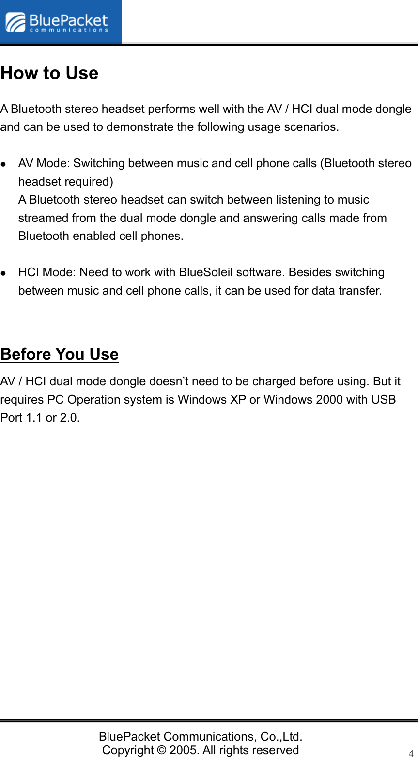   BluePacket Communications, Co.,Ltd. Copyright &copy; 2005. All rights reserved 4How to Use A Bluetooth stereo headset performs well with the AV / HCI dual mode dongle and can be used to demonstrate the following usage scenarios.     z AV Mode: Switching between music and cell phone calls (Bluetooth stereo headset required) A Bluetooth stereo headset can switch between listening to music streamed from the dual mode dongle and answering calls made from Bluetooth enabled cell phones.  z HCI Mode: Need to work with BlueSoleil software. Besides switching between music and cell phone calls, it can be used for data transfer.   Before You Use AV / HCI dual mode dongle doesn&rsquo;t need to be charged before using. But it requires PC Operation system is Windows XP or Windows 2000 with USB Port 1.1 or 2.0.          