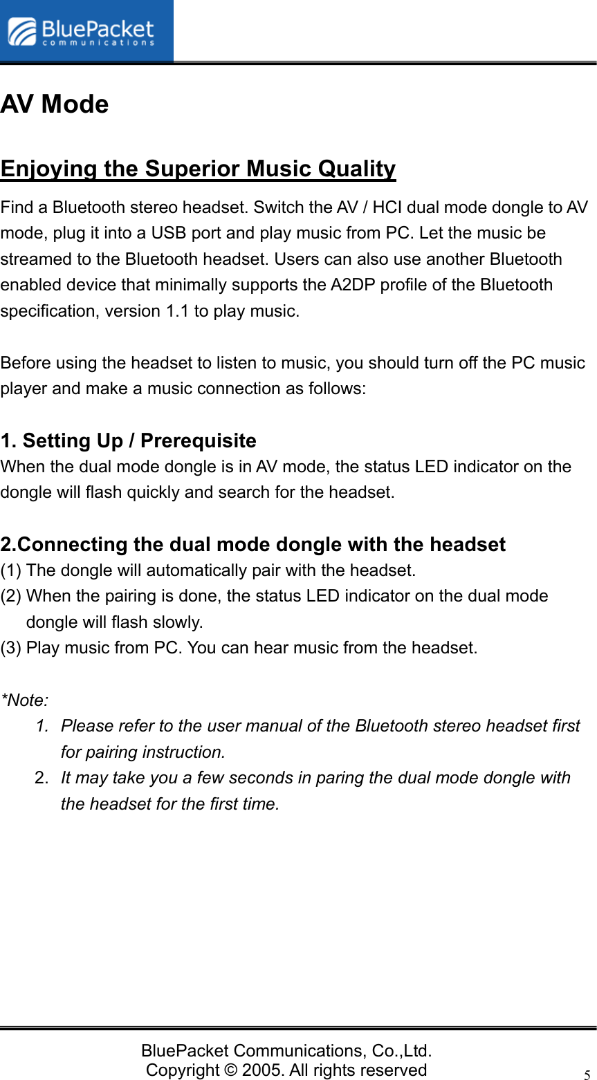   BluePacket Communications, Co.,Ltd. Copyright &copy; 2005. All rights reserved 5AV Mode Enjoying the Superior Music Quality Find a Bluetooth stereo headset. Switch the AV / HCI dual mode dongle to AV mode, plug it into a USB port and play music from PC. Let the music be streamed to the Bluetooth headset. Users can also use another Bluetooth enabled device that minimally supports the A2DP profile of the Bluetooth specification, version 1.1 to play music.    Before using the headset to listen to music, you should turn off the PC music player and make a music connection as follows:  1. Setting Up / Prerequisite   When the dual mode dongle is in AV mode, the status LED indicator on the dongle will flash quickly and search for the headset.  2.Connecting the dual mode dongle with the headset (1) The dongle will automatically pair with the headset.   (2) When the pairing is done, the status LED indicator on the dual mode dongle will flash slowly. (3) Play music from PC. You can hear music from the headset.  *Note:  1.  Please refer to the user manual of the Bluetooth stereo headset first for pairing instruction.   2.  It may take you a few seconds in paring the dual mode dongle with the headset for the first time.          