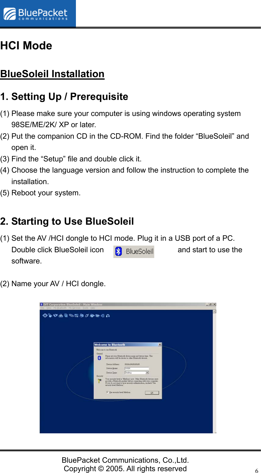  BluePacket Communications, Co.,Ltd. Copyright &copy; 2005. All rights reserved 6HCI Mode BlueSoleil Installation 1. Setting Up / Prerequisite (1) Please make sure your computer is using windows operating system 98SE/ME/2K/ XP or later. (2) Put the companion CD in the CD-ROM. Find the folder &ldquo;BlueSoleil&rdquo; and open it. (3) Find the &ldquo;Setup&rdquo; file and double click it.   (4) Choose the language version and follow the instruction to complete the installation.  (5) Reboot your system.  2. Starting to Use BlueSoleil (1) Set the AV /HCI dongle to HCI mode. Plug it in a USB port of a PC. Double click BlueSoleil icon  and start to use the software.  (2) Name your AV / HCI dongle.              