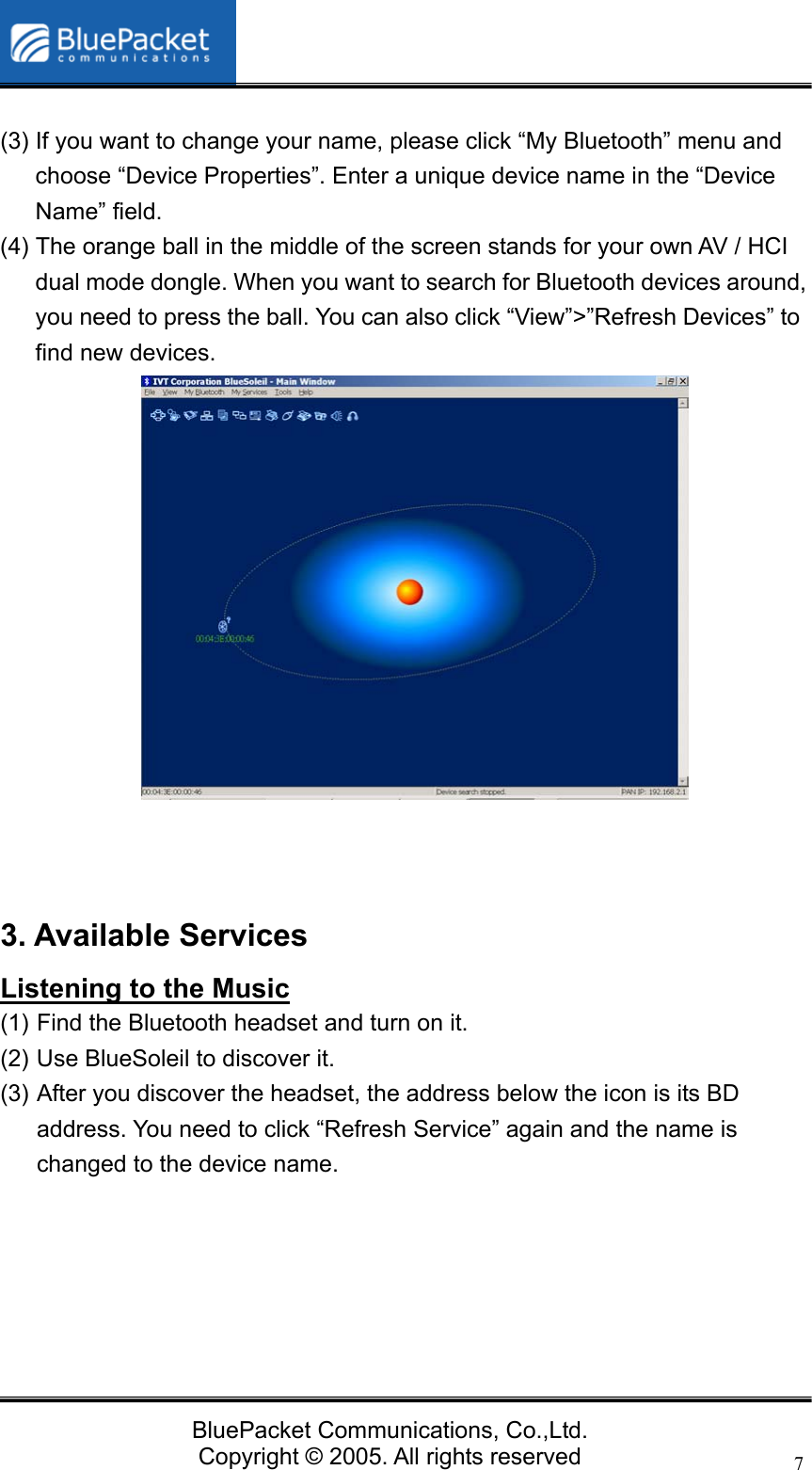   BluePacket Communications, Co.,Ltd. Copyright &copy; 2005. All rights reserved 7 (3) If you want to change your name, please click &ldquo;My Bluetooth&rdquo; menu and choose &ldquo;Device Properties&rdquo;. Enter a unique device name in the &ldquo;Device Name&rdquo; field. (4) The orange ball in the middle of the screen stands for your own AV / HCI dual mode dongle. When you want to search for Bluetooth devices around, you need to press the ball. You can also click &ldquo;View&rdquo;>&rdquo;Refresh Devices&rdquo; to find new devices.              3. Available Services Listening to the Music (1) Find the Bluetooth headset and turn on it. (2) Use BlueSoleil to discover it.   (3) After you discover the headset, the address below the icon is its BD address. You need to click &ldquo;Refresh Service&rdquo; again and the name is changed to the device name.        
