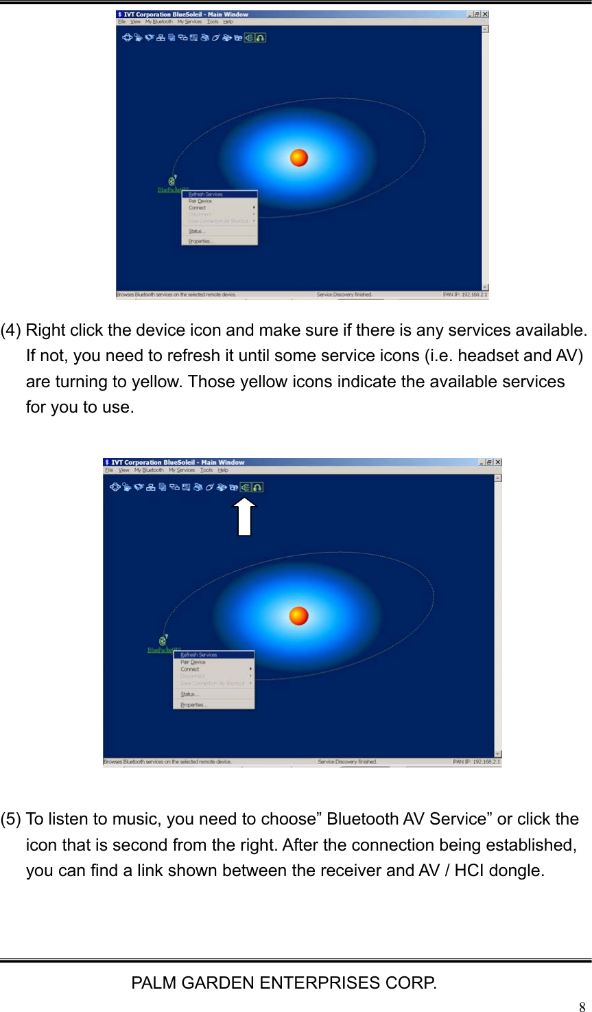   PALM GARDEN ENTERPRISES CORP.  8             (4) Right click the device icon and make sure if there is any services available. If not, you need to refresh it until some service icons (i.e. headset and AV) are turning to yellow. Those yellow icons indicate the available services for you to use.                (5) To listen to music, you need to choose&rdquo; Bluetooth AV Service&rdquo; or click the icon that is second from the right. After the connection being established, you can find a link shown between the receiver and AV / HCI dongle.   