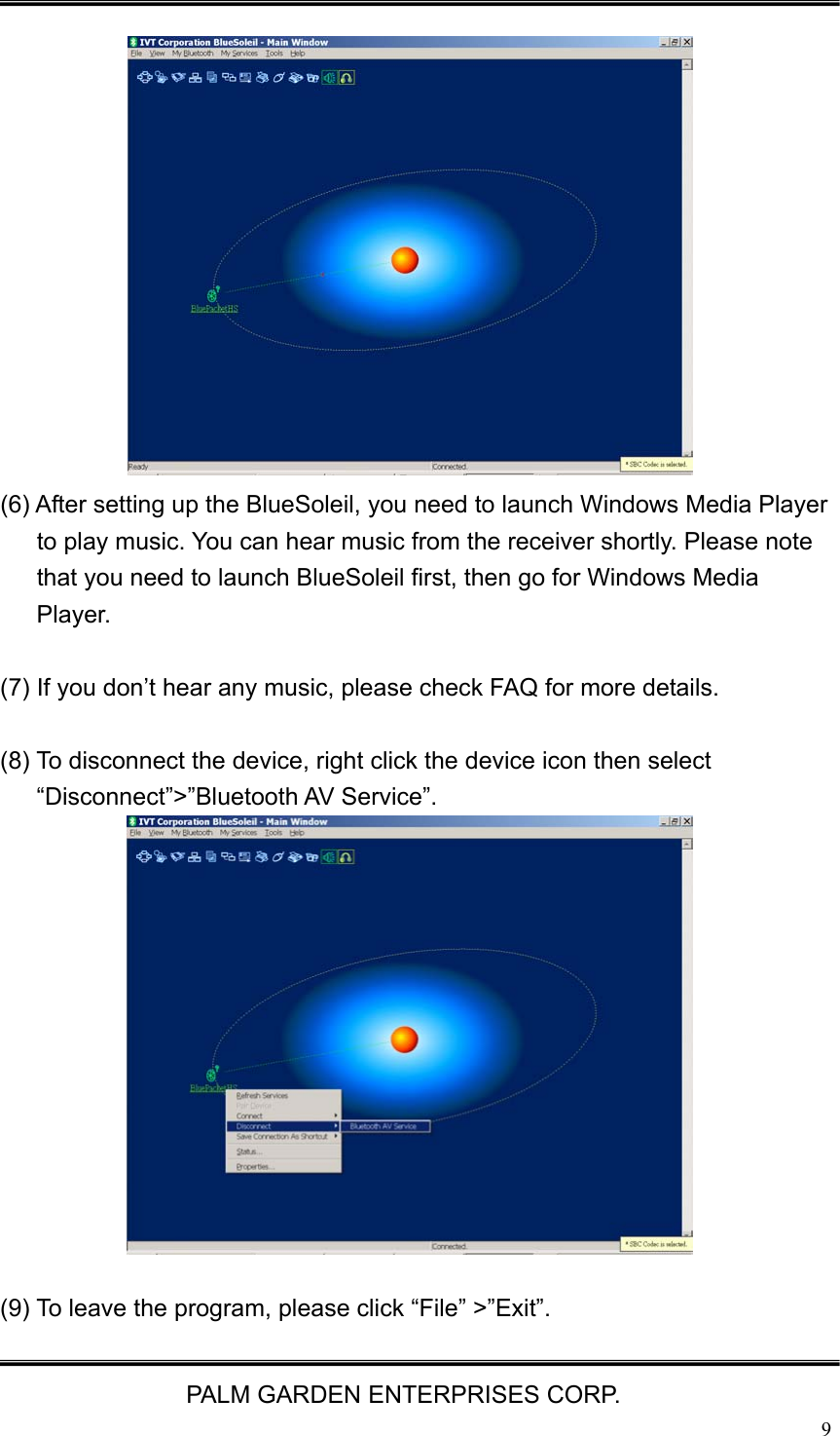   PALM GARDEN ENTERPRISES CORP.  9              (6) After setting up the BlueSoleil, you need to launch Windows Media Player to play music. You can hear music from the receiver shortly. Please note that you need to launch BlueSoleil first, then go for Windows Media Player.  (7) If you don&rsquo;t hear any music, please check FAQ for more details.    (8) To disconnect the device, right click the device icon then select &ldquo;Disconnect&rdquo;>&rdquo;Bluetooth AV Service&rdquo;.              (9) To leave the program, please click &ldquo;File&rdquo; >&rdquo;Exit&rdquo;. 