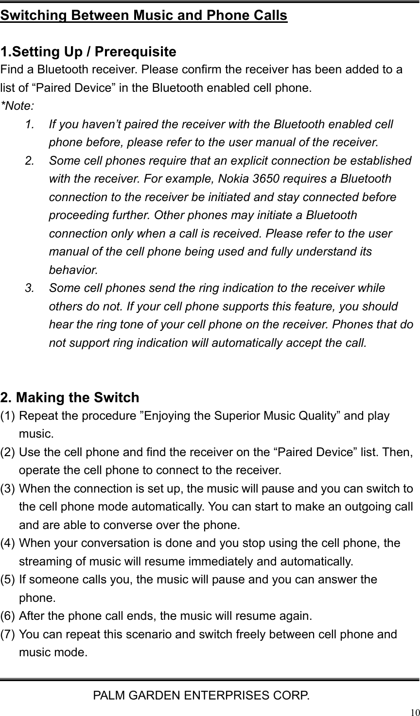   PALM GARDEN ENTERPRISES CORP.  10 Switching Between Music and Phone Calls  1.Setting Up / Prerequisite   Find a Bluetooth receiver. Please confirm the receiver has been added to a list of &ldquo;Paired Device&rdquo; in the Bluetooth enabled cell phone. *Note:  1.  If you haven&rsquo;t paired the receiver with the Bluetooth enabled cell phone before, please refer to the user manual of the receiver. 2.  Some cell phones require that an explicit connection be established with the receiver. For example, Nokia 3650 requires a Bluetooth connection to the receiver be initiated and stay connected before proceeding further. Other phones may initiate a Bluetooth connection only when a call is received. Please refer to the user manual of the cell phone being used and fully understand its behavior. 3.  Some cell phones send the ring indication to the receiver while others do not. If your cell phone supports this feature, you should hear the ring tone of your cell phone on the receiver. Phones that do not support ring indication will automatically accept the call.   2. Making the Switch (1) Repeat the procedure &rdquo;Enjoying the Superior Music Quality&rdquo; and play music.  (2) Use the cell phone and find the receiver on the &ldquo;Paired Device&rdquo; list. Then, operate the cell phone to connect to the receiver. (3) When the connection is set up, the music will pause and you can switch to the cell phone mode automatically. You can start to make an outgoing call and are able to converse over the phone. (4) When your conversation is done and you stop using the cell phone, the streaming of music will resume immediately and automatically. (5) If someone calls you, the music will pause and you can answer the phone. (6) After the phone call ends, the music will resume again. (7) You can repeat this scenario and switch freely between cell phone and music mode.   
