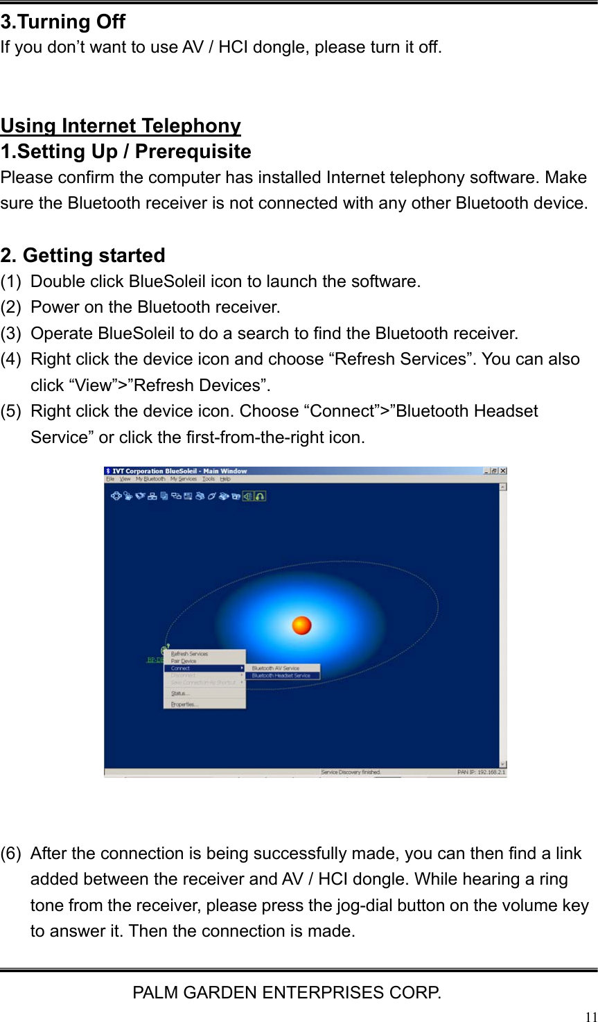   PALM GARDEN ENTERPRISES CORP.  11 3.Turning Off If you don&rsquo;t want to use AV / HCI dongle, please turn it off.   Using Internet Telephony 1.Setting Up / Prerequisite   Please confirm the computer has installed Internet telephony software. Make sure the Bluetooth receiver is not connected with any other Bluetooth device.  2. Getting started (1)  Double click BlueSoleil icon to launch the software. (2)  Power on the Bluetooth receiver. (3)  Operate BlueSoleil to do a search to find the Bluetooth receiver. (4)  Right click the device icon and choose &ldquo;Refresh Services&rdquo;. You can also click &ldquo;View&rdquo;>&rdquo;Refresh Devices&rdquo;. (5)  Right click the device icon. Choose &ldquo;Connect&rdquo;>&rdquo;Bluetooth Headset Service&rdquo; or click the first-from-the-right icon.                  (6)  After the connection is being successfully made, you can then find a link added between the receiver and AV / HCI dongle. While hearing a ring tone from the receiver, please press the jog-dial button on the volume key to answer it. Then the connection is made. 
