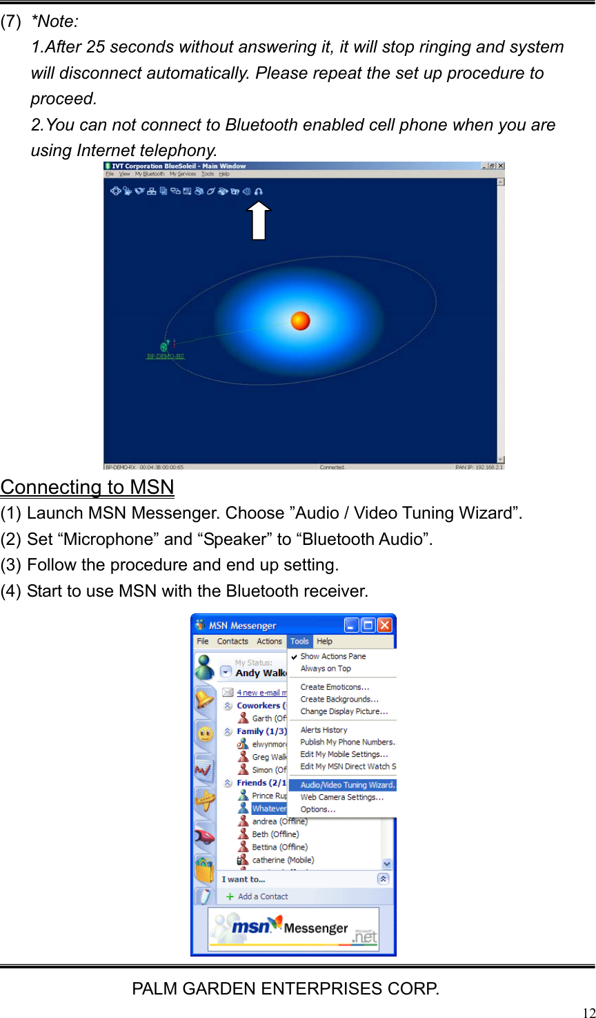   PALM GARDEN ENTERPRISES CORP.  12 (7)  *Note:  1.After 25 seconds without answering it, it will stop ringing and system will disconnect automatically. Please repeat the set up procedure to proceed.  2.You can not connect to Bluetooth enabled cell phone when you are using Internet telephony.              Connecting to MSN (1) Launch MSN Messenger. Choose &rdquo;Audio / Video Tuning Wizard&rdquo;. (2) Set &ldquo;Microphone&rdquo; and &ldquo;Speaker&rdquo; to &ldquo;Bluetooth Audio&rdquo;. (3) Follow the procedure and end up setting.   (4) Start to use MSN with the Bluetooth receiver.  