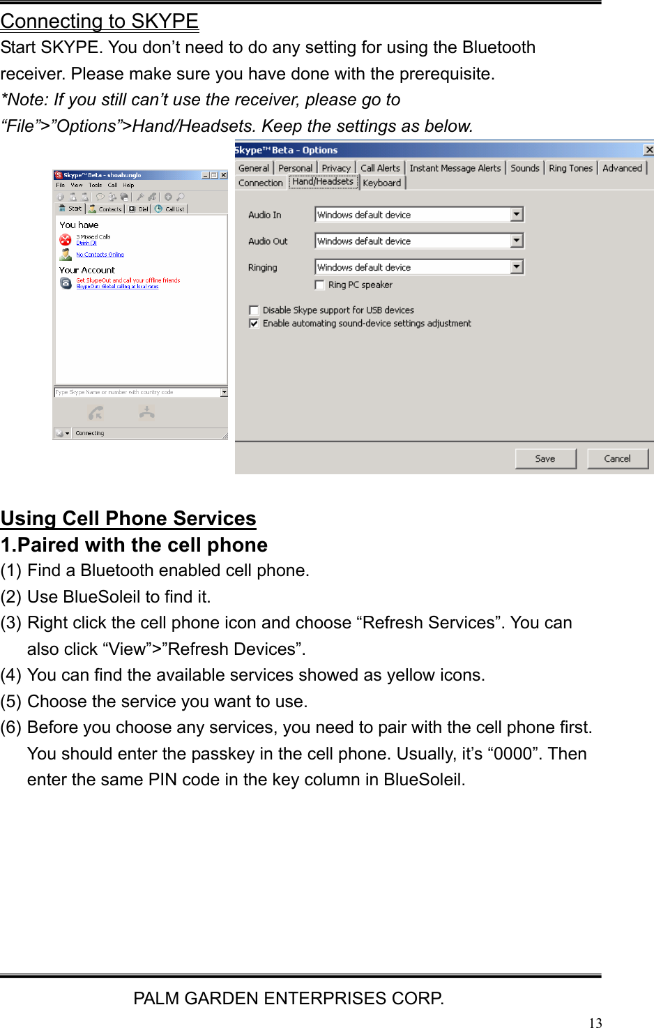   PALM GARDEN ENTERPRISES CORP.  13 Connecting to SKYPE Start SKYPE. You don&rsquo;t need to do any setting for using the Bluetooth receiver. Please make sure you have done with the prerequisite. *Note: If you still can&rsquo;t use the receiver, please go to &ldquo;File&rdquo;>&rdquo;Options&rdquo;>Hand/Headsets. Keep the settings as below.             Using Cell Phone Services 1.Paired with the cell phone   (1) Find a Bluetooth enabled cell phone.   (2) Use BlueSoleil to find it. (3) Right click the cell phone icon and choose &ldquo;Refresh Services&rdquo;. You can also click &ldquo;View&rdquo;>&rdquo;Refresh Devices&rdquo;. (4) You can find the available services showed as yellow icons. (5) Choose the service you want to use. (6) Before you choose any services, you need to pair with the cell phone first. You should enter the passkey in the cell phone. Usually, it&rsquo;s &ldquo;0000&rdquo;. Then enter the same PIN code in the key column in BlueSoleil. 