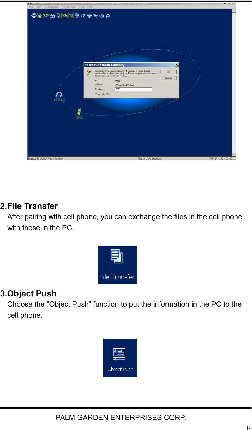   PALM GARDEN ENTERPRISES CORP.  14                   2.File Transfer After pairing with cell phone, you can exchange the files in the cell phone with those in the PC.        3.Object Push   Choose the &ldquo;Object Push&rdquo; function to put the information in the PC to the cell phone.        