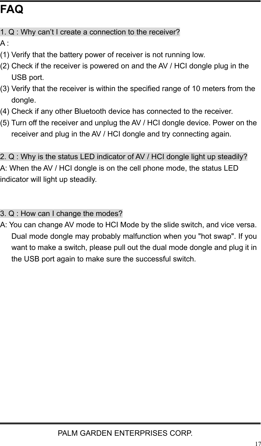   PALM GARDEN ENTERPRISES CORP.  17FAQ 1. Q : Why can&rsquo;t I create a connection to the receiver? A : (1) Verify that the battery power of receiver is not running low. (2) Check if the receiver is powered on and the AV / HCI dongle plug in the USB port.   (3) Verify that the receiver is within the specified range of 10 meters from the dongle. (4) Check if any other Bluetooth device has connected to the receiver. (5) Turn off the receiver and unplug the AV / HCI dongle device. Power on the receiver and plug in the AV / HCI dongle and try connecting again.  2. Q : Why is the status LED indicator of AV / HCI dongle light up steadily? A: When the AV / HCI dongle is on the cell phone mode, the status LED indicator will light up steadily.     3. Q : How can I change the modes? A: You can change AV mode to HCI Mode by the slide switch, and vice versa. Dual mode dongle may probably malfunction when you "hot swap". If you want to make a switch, please pull out the dual mode dongle and plug it in the USB port again to make sure the successful switch.   