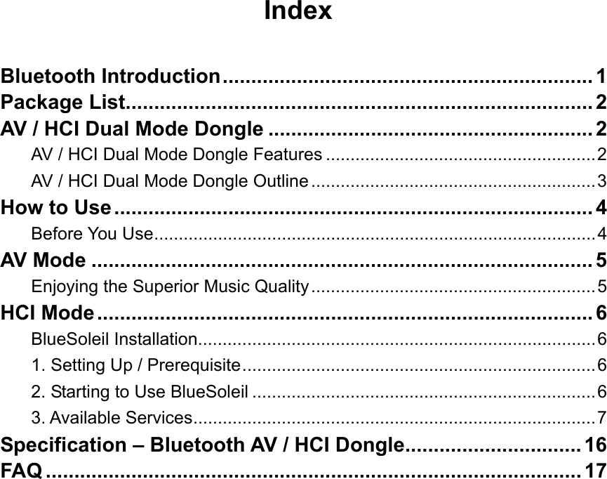 Index  Bluetooth Introduction................................................................. 1 Package List.................................................................................. 2 AV / HCI Dual Mode Dongle ......................................................... 2 AV / HCI Dual Mode Dongle Features .......................................................2 AV / HCI Dual Mode Dongle Outline..........................................................3 How to Use.................................................................................... 4 Before You Use..........................................................................................4 AV Mode ........................................................................................ 5 Enjoying the Superior Music Quality..........................................................5 HCI Mode....................................................................................... 6 BlueSoleil Installation.................................................................................6 1. Setting Up / Prerequisite........................................................................6 2. Starting to Use BlueSoleil ......................................................................6 3. Available Services..................................................................................7 Specification &ndash; Bluetooth AV / HCI Dongle............................... 16 FAQ .............................................................................................. 17                 
