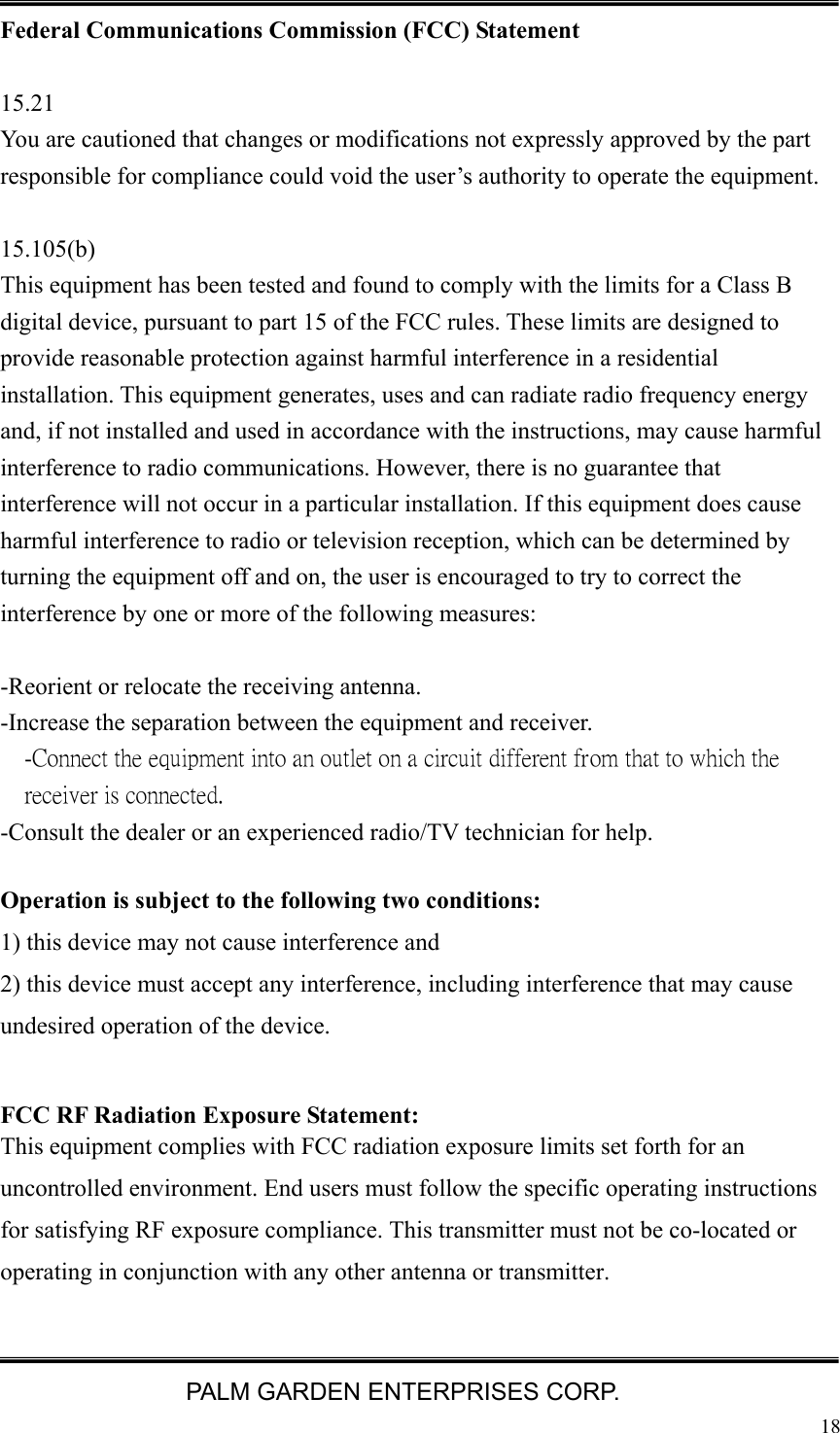   PALM GARDEN ENTERPRISES CORP.  18 Federal Communications Commission (FCC) Statement  15.21 You are cautioned that changes or modifications not expressly approved by the part responsible for compliance could void the user&rsquo;s authority to operate the equipment.  15.105(b) This equipment has been tested and found to comply with the limits for a Class B digital device, pursuant to part 15 of the FCC rules. These limits are designed to provide reasonable protection against harmful interference in a residential installation. This equipment generates, uses and can radiate radio frequency energy and, if not installed and used in accordance with the instructions, may cause harmful interference to radio communications. However, there is no guarantee that interference will not occur in a particular installation. If this equipment does cause harmful interference to radio or television reception, which can be determined by turning the equipment off and on, the user is encouraged to try to correct the interference by one or more of the following measures:  -Reorient or relocate the receiving antenna. -Increase the separation between the equipment and receiver. -Connect the equipment into an outlet on a circuit different from that to which the receiver is connected. -Consult the dealer or an experienced radio/TV technician for help.  Operation is subject to the following two conditions: 1) this device may not cause interference and 2) this device must accept any interference, including interference that may cause undesired operation of the device.  FCC RF Radiation Exposure Statement: This equipment complies with FCC radiation exposure limits set forth for an uncontrolled environment. End users must follow the specific operating instructions for satisfying RF exposure compliance. This transmitter must not be co-located or operating in conjunction with any other antenna or transmitter.    