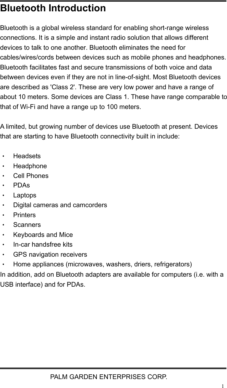   PALM GARDEN ENTERPRISES CORP.  1Bluetooth Introduction Bluetooth is a global wireless standard for enabling short-range wireless connections. It is a simple and instant radio solution that allows different devices to talk to one another. Bluetooth eliminates the need for cables/wires/cords between devices such as mobile phones and headphones. Bluetooth facilitates fast and secure transmissions of both voice and data between devices even if they are not in line-of-sight. Most Bluetooth devices are described as 'Class 2'. These are very low power and have a range of about 10 meters. Some devices are Class 1. These have range comparable to that of Wi-Fi and have a range up to 100 meters.    A limited, but growing number of devices use Bluetooth at present. Devices that are starting to have Bluetooth connectivity built in include:  &bull;  Headsets  &bull;  Headphone &bull;  Cell Phones &bull; PDAs &bull; Laptops &bull;  Digital cameras and camcorders &bull; Printers &bull; Scanners &bull; Keyboards and Mice &bull;  In-car handsfree kits &bull;  GPS navigation receivers &bull;  Home appliances (microwaves, washers, driers, refrigerators) In addition, add on Bluetooth adapters are available for computers (i.e. with a USB interface) and for PDAs.        