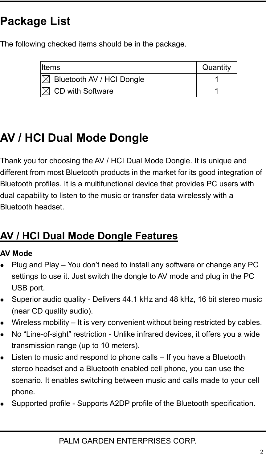   PALM GARDEN ENTERPRISES CORP.  2 Package List The following checked items should be in the package.  Items Quantity   Bluetooth AV / HCI Dongle  1   CD with Software  1   AV / HCI Dual Mode Dongle   Thank you for choosing the AV / HCI Dual Mode Dongle. It is unique and different from most Bluetooth products in the market for its good integration of Bluetooth profiles. It is a multifunctional device that provides PC users with dual capability to listen to the music or transfer data wirelessly with a Bluetooth headset.  AV / HCI Dual Mode Dongle Features AV Mode z Plug and Play &ndash; You don&rsquo;t need to install any software or change any PC settings to use it. Just switch the dongle to AV mode and plug in the PC USB port.   z Superior audio quality - Delivers 44.1 kHz and 48 kHz, 16 bit stereo music (near CD quality audio). z Wireless mobility &ndash; It is very convenient without being restricted by cables. z No &ldquo;Line-of-sight&rdquo; restriction - Unlike infrared devices, it offers you a wide transmission range (up to 10 meters). z Listen to music and respond to phone calls &ndash; If you have a Bluetooth stereo headset and a Bluetooth enabled cell phone, you can use the scenario. It enables switching between music and calls made to your cell phone. z Supported profile - Supports A2DP profile of the Bluetooth specification.  