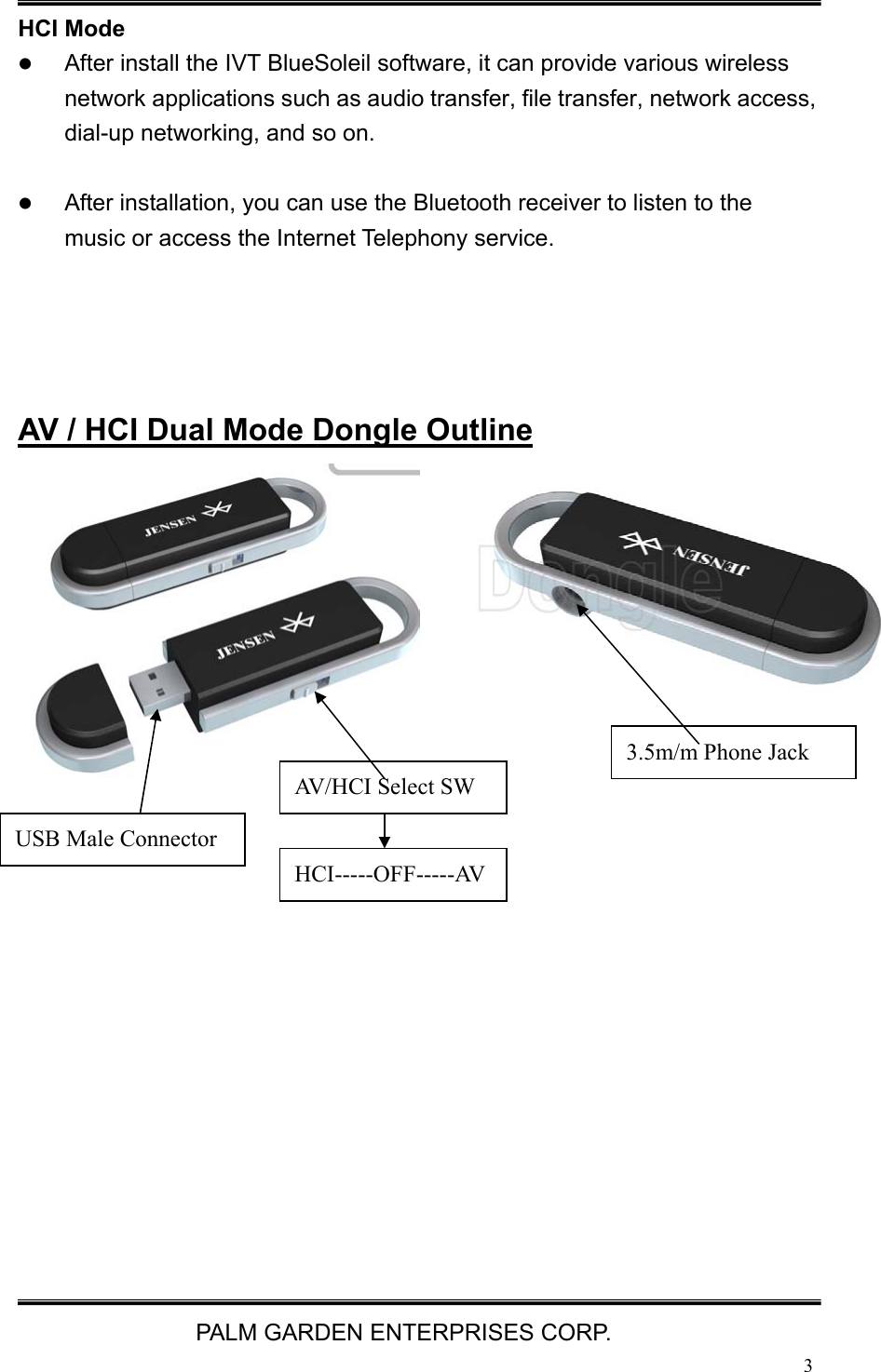   PALM GARDEN ENTERPRISES CORP.  3 HCI Mode z After install the IVT BlueSoleil software, it can provide various wireless network applications such as audio transfer, file transfer, network access, dial-up networking, and so on.  z After installation, you can use the Bluetooth receiver to listen to the music or access the Internet Telephony service.     AV / HCI Dual Mode Dongle Outline                3.5m/m Phone Jack AV/HCI Select SW USB Male Connector HCI-----OFF-----AV 