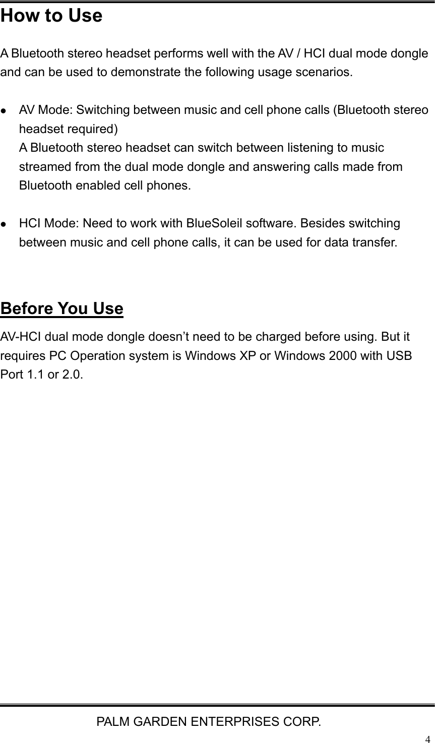   PALM GARDEN ENTERPRISES CORP.  4How to Use A Bluetooth stereo headset performs well with the AV / HCI dual mode dongle and can be used to demonstrate the following usage scenarios.     z AV Mode: Switching between music and cell phone calls (Bluetooth stereo headset required) A Bluetooth stereo headset can switch between listening to music streamed from the dual mode dongle and answering calls made from Bluetooth enabled cell phones.  z HCI Mode: Need to work with BlueSoleil software. Besides switching between music and cell phone calls, it can be used for data transfer.   Before You Use AV-HCI dual mode dongle doesn&rsquo;t need to be charged before using. But it requires PC Operation system is Windows XP or Windows 2000 with USB Port 1.1 or 2.0.          