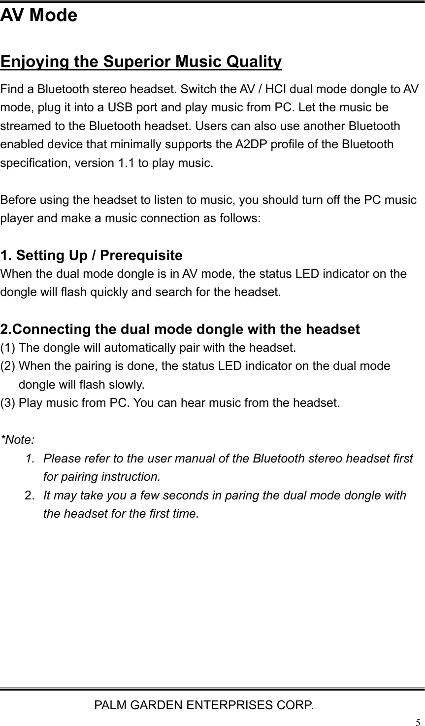   PALM GARDEN ENTERPRISES CORP.  5AV Mode Enjoying the Superior Music Quality Find a Bluetooth stereo headset. Switch the AV / HCI dual mode dongle to AV mode, plug it into a USB port and play music from PC. Let the music be streamed to the Bluetooth headset. Users can also use another Bluetooth enabled device that minimally supports the A2DP profile of the Bluetooth specification, version 1.1 to play music.    Before using the headset to listen to music, you should turn off the PC music player and make a music connection as follows:  1. Setting Up / Prerequisite   When the dual mode dongle is in AV mode, the status LED indicator on the dongle will flash quickly and search for the headset.  2.Connecting the dual mode dongle with the headset (1) The dongle will automatically pair with the headset.   (2) When the pairing is done, the status LED indicator on the dual mode dongle will flash slowly. (3) Play music from PC. You can hear music from the headset.  *Note:  1.  Please refer to the user manual of the Bluetooth stereo headset first for pairing instruction.   2.  It may take you a few seconds in paring the dual mode dongle with the headset for the first time.          