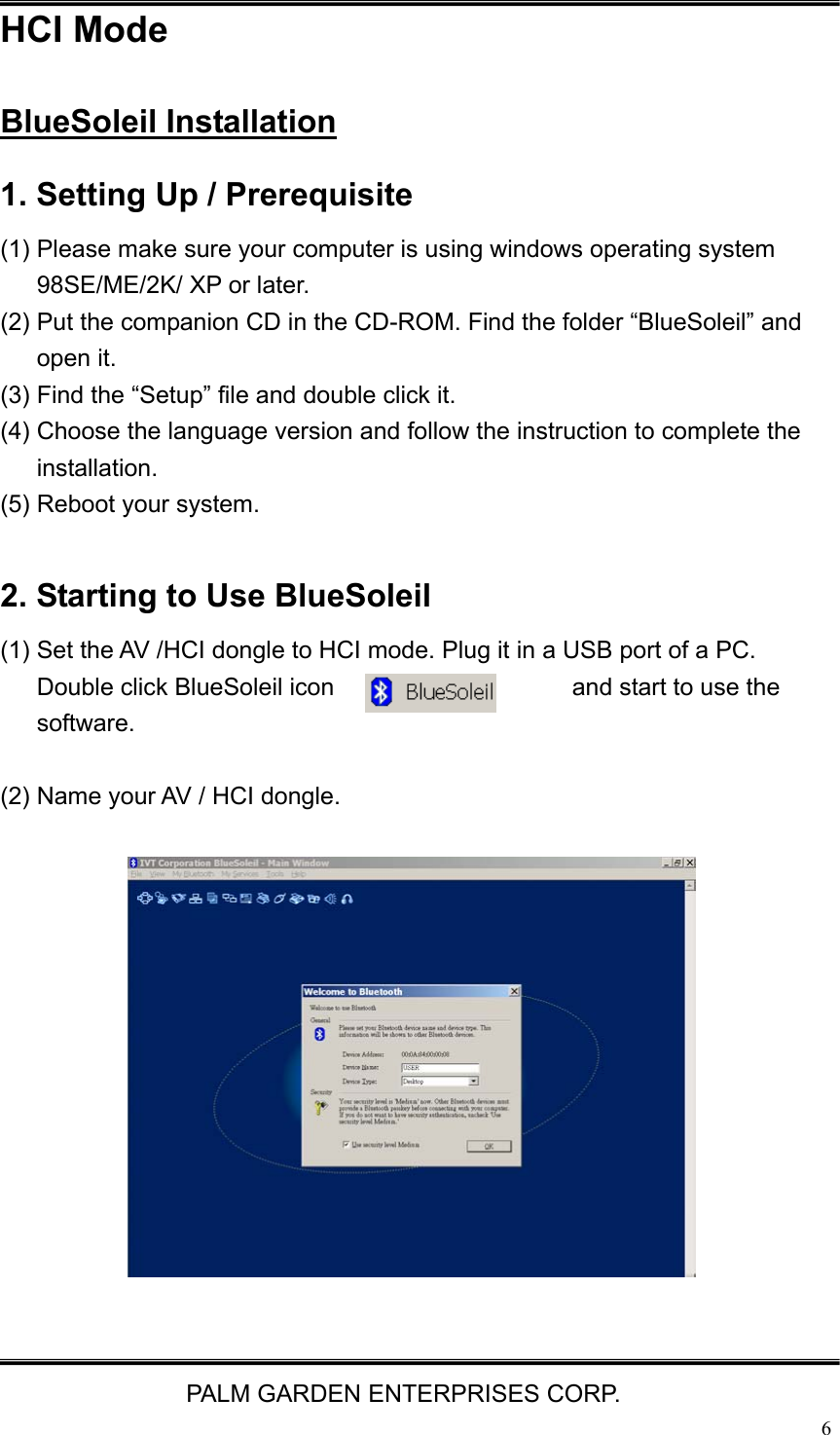   PALM GARDEN ENTERPRISES CORP.  6HCI Mode BlueSoleil Installation 1. Setting Up / Prerequisite (1) Please make sure your computer is using windows operating system 98SE/ME/2K/ XP or later. (2) Put the companion CD in the CD-ROM. Find the folder &ldquo;BlueSoleil&rdquo; and open it. (3) Find the &ldquo;Setup&rdquo; file and double click it.   (4) Choose the language version and follow the instruction to complete the installation.  (5) Reboot your system.  2. Starting to Use BlueSoleil (1) Set the AV /HCI dongle to HCI mode. Plug it in a USB port of a PC. Double click BlueSoleil icon  and start to use the software.  (2) Name your AV / HCI dongle.               