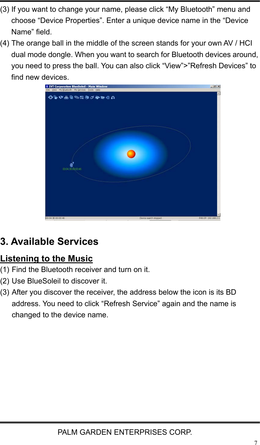   PALM GARDEN ENTERPRISES CORP.  7 (3) If you want to change your name, please click &ldquo;My Bluetooth&rdquo; menu and choose &ldquo;Device Properties&rdquo;. Enter a unique device name in the &ldquo;Device Name&rdquo; field. (4) The orange ball in the middle of the screen stands for your own AV / HCI dual mode dongle. When you want to search for Bluetooth devices around, you need to press the ball. You can also click &ldquo;View&rdquo;>&rdquo;Refresh Devices&rdquo; to find new devices.             3. Available Services Listening to the Music (1) Find the Bluetooth receiver and turn on it. (2) Use BlueSoleil to discover it.   (3) After you discover the receiver, the address below the icon is its BD address. You need to click &ldquo;Refresh Service&rdquo; again and the name is changed to the device name.           