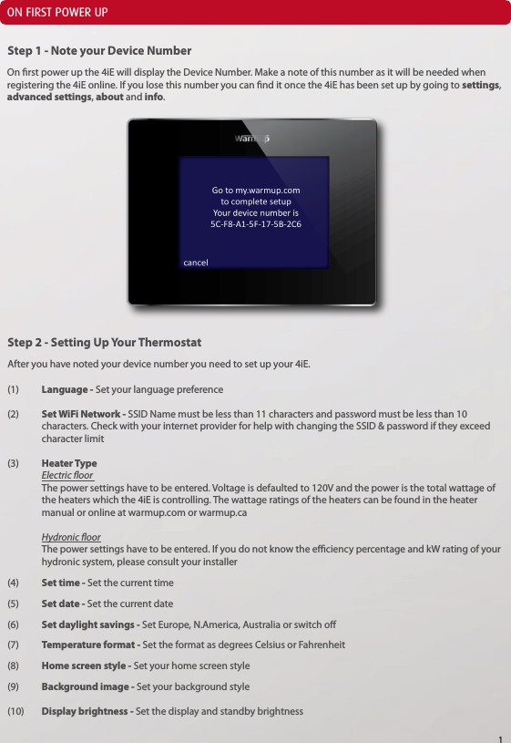 ON FIRST POWER UPOn rst power up the 4iE will display the Device Number. Make a note of this number as it will be needed when registering the 4iE online. If you lose this number you can nd it once the 4iE has been set up by going to settings, advanced settings, about and info.After you have noted your device number you need to set up your 4iE.(1)  Language - Set your language preference(2)   Set WiFi Network - SSID Name must be less than 11 characters and password must be less than 10      characters. Check with your internet provider for help with changing the SSID &amp; password if they exceed    character limit(3)  Heater Type   Electric oor   The power settings have to be entered. Voltage is defaulted to 120V and the power is the total wattage of    the heaters which the 4iE is controlling. The wattage ratings of the heaters can be found in the heater      manual or online at warmup.com or warmup.ca Hydronic oor The power settings have to be entered. If you do not know the eciency percentage and kW rating of your    hydronic system, please consult your installer(4) Set time - Set the current time(5)  Set date - Set the current date(6)  Set daylight savings - Set Europe, N.America, Australia or switch o(7)  Temperature format - Set the format as degrees Celsius or Fahrenheit(8)  Home screen style - Set your home screen style(9)  Background image - Set your background style (10)  Display brightness - Set the display and standby brightnessStep 1 - Note your Device NumberStep 2 - Setting Up Your Thermostat1