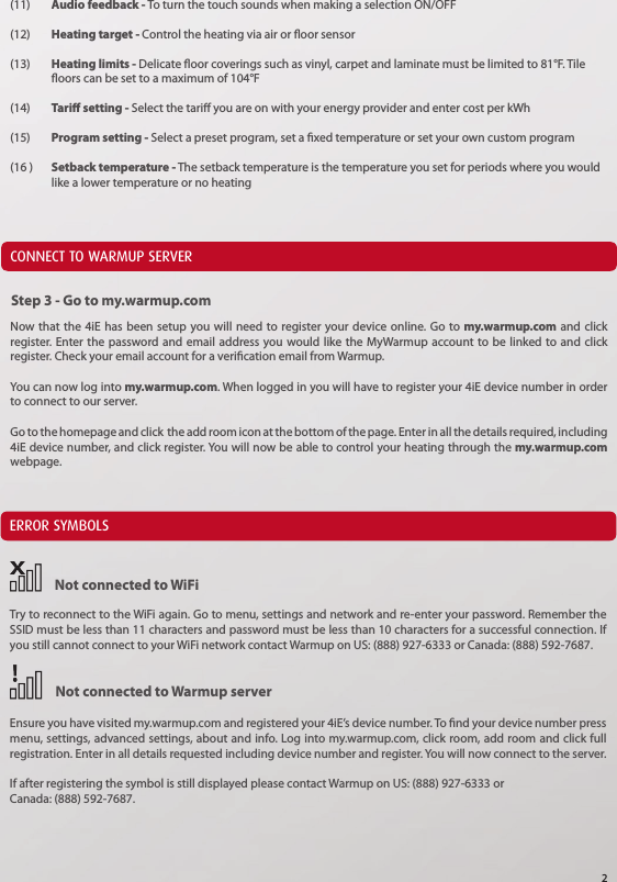 (11)  Audio feedback - To turn the touch sounds when making a selection ON/OFF(12)  Heating target - Control the heating via air or oor sensor(13) Heating limits - Delicate oor coverings such as vinyl, carpet and laminate must be limited to 81&deg;F. Tile    oors can be set to a maximum of 104&deg;F(14)  Tari setting - Select the tari you are on with your energy provider and enter cost per kWh(15)  Program setting - Select a preset program, set a xed temperature or set your own custom program(16 )  Setback temperature - The setback temperature is the temperature you set for periods where you would    like a lower temperature or no heatingCONNECT TO WARMUP SERVERERROR SYMBOLSNow that the 4iE has been setup you will need to register your device online. Go to my.warmup.com and click register. Enter the password and email address you would like the MyWarmup account to be linked to and click register. Check your email account for a verication email from Warmup.You can now log into my.warmup.com. When logged in you will have to register your 4iE device number in order to connect to our server.Go to the homepage and click  the add room icon at the bottom of the page. Enter in all the details required, including 4iE device number, and click register. You will now be able to control your heating through the my.warmup.com webpage.Not connected to WiFiNot connected to Warmup serverStep 3 - Go to my.warmup.comTry to reconnect to the WiFi again. Go to menu, settings and network and re-enter your password. Remember the SSID must be less than 11 characters and password must be less than 10 characters for a successful connection. If you still cannot connect to your WiFi network contact Warmup on US: (888) 927-6333 or Canada: (888) 592-7687.Ensure you have visited my.warmup.com and registered your 4iE&rsquo;s device number. To nd your device number press menu, settings, advanced settings, about and info. Log into my.warmup.com, click room, add room and click full registration. Enter in all details requested including device number and register. You will now connect to the server.If after registering the symbol is still displayed please contact Warmup on US: (888) 927-6333 or Canada: (888) 592-7687.2