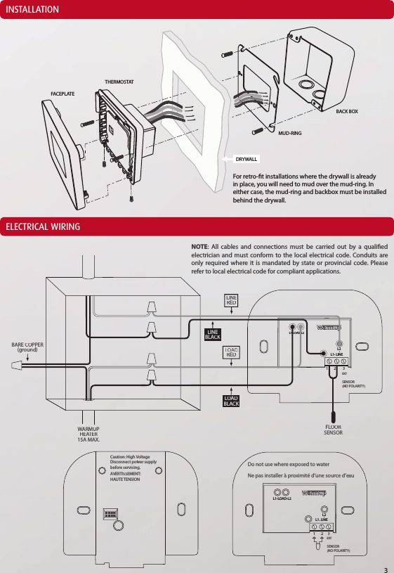 INSTALLATIONELECTRICAL WIRINGDRYWALLTHERMOSTATFACEPLATEMUD-RINGBACK BOXFor retro-t installations where the drywall is already in place, you will need to mud over the mud-ring. In either case, the mud-ring and backbox must be installed behind the drywall.NOTE: All cables and connections must be carried out by a qualied electrician and must conform to the local electrical code. Conduits are only required where it is mandated by state or provincial code. Please refer to local electrical code for compliant applications.3L1-LOAD-L2LINEL1  L2123EXTSENSOR(NO POLARITY)REDLOADBLACKLINEBLACKLINEREDBARE COPPER(ground)FLOORSENSORWARMUPHEATER15A MAX.Do not use where exposed to waterNe pas installer &agrave; proximit&eacute; d&rsquo;une source d&rsquo;eauEXTSENSOR(NO POLARITY)123LINEL1  L2Caution: High VoltageDisconnect power supplybefore servicing.AVERTISSEMENT:HAUTE TENSIONL1-LOAD-L2