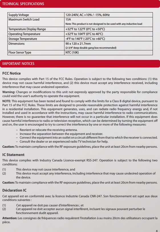 TECHNICAL SPECIFICATIONSIMPORTANT NOTICESFCC NoticeThis device complies with Part 15 of the FCC Rules. Operation is subject to the following two conditions: (1) this device may not cause harmful interference, and (2) this device must accept any interference received, including interference that may cause undesired operation.Warning: Changes or modications to this unit not expressly approved by the party responsible for compliance could void the user&rsquo;s authority to operate the equipment.NOTE: This equipment has been tested and found to comply with the limits for a Class B digital device, pursuant to Part 15 of the FCC Rules. These limits are designed to provide reasonable protection against harmful interference in a residential installation. This equipment generates, uses, and can radiate radio frequency energy and, if not installed and used in accordance with the instructions, may cause harmful interference to radio communications. However, there is no guarantee that interference will not occur in a particular installation. If this equipment does cause harmful interference to radio or television reception, which can be determined by turning the equipment o and on, the user is encouraged to try to correct the interference by one or more of the following measures:  &ndash;   Reorient or relocate the receiving antenna.  &ndash;   Increase the separation between the equipment and receiver.  &ndash;    Connect the equipment into an outlet on a circuit dierent from that to which the receiver is connected.  &ndash;   Consult the dealer or an experienced radio TV technician for help.Caution: To maintain compliance with the RF exposure guidelines, place the unit at least 20cm from nearby persons.IC StatementThis device complies with Industry Canada Licence-exempt RSS-247. Operation is subject to the following two conditions: (1)   This device may not cause interference, and (2)   This device must accept any interference, including interference that may cause undesired operation of    the device.Caution: To maintain compliance with the RF exposure guidelines, place the unit at least 20cm from nearby persons.D&eacute;claration ICCet appareil est en conformit&eacute; avec la licence Industrie Canada CNR-247. Son fonctionnement est sujet aux deux conditions suivantes :(1)               Cet appareil ne doit pas causer d&rsquo;interf&eacute;rences ; et(2)  Cet appareil ne doit accepter aucun signal interf&eacute;rent, incluant les signaux pouvant perturber le      fonctionnement dudit appareil.Attention: Les consignes de fr&eacute;quences radio requi&egrave;rent l&rsquo;installation &agrave; au moins 20cm des utilisateurs occupant la pi&egrave;ce.Supply Voltage 120-240V, AC +10% / -15%, 60HzMaximum Switch Load 15ANote: This product is not designed to be used with any inductive loadTemperature Display Range +32&deg;F to 122&deg;F (0&deg;C to +50&deg;C)Operating Temperature +32&deg;F to 104&deg;F (0&deg;C to 40&deg;C)Storage Temperature -4&deg;F to 140&deg;F (-20&deg;C to +60&deg;C)Dimensions 90 x 120 x 21.7mm(2-3/4&rdquo; deep double gang box recommended)Floor Senor Type NTC (10K)4