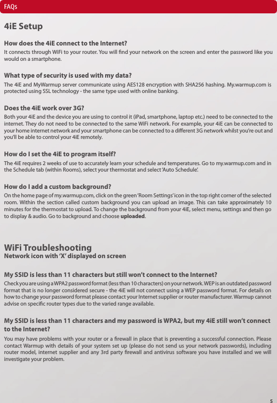 FAQs4iE SetupHow does the 4iE connect to the Internet?What type of security is used with my data?Does the 4iE work over 3G?How do I set the 4iE to program itself?How do I add a custom background?It connects through WiFi to your router. You will nd your network on the screen and enter the password like you would on a smartphone.The 4iE and MyWarmup server communicate using AES128 encryption with SHA256 hashing. My.warmup.com is protected using SSL technology - the same type used with online banking. Both your 4iE and the device you are using to control it (iPad, smartphone, laptop etc.) need to be connected to the internet. They do not need to be connected to the same WiFi network. For example, your 4iE can be connected to your home internet network and your smartphone can be connected to a dierent 3G network whilst you&rsquo;re out and you&rsquo;ll be able to control your 4iE remotely.The 4iE requires 2 weeks of use to accurately learn your schedule and temperatures. Go to my.warmup.com and in the Schedule tab (within Rooms), select your thermostat and select &lsquo;Auto Schedule&rsquo;.On the home page of my.warmup.com, click on the green &lsquo;Room Settings&rsquo; icon in the top right corner of the selected room. Within the section called custom background you can upload an image. This can take approximately 10 minutes for the thermostat to upload. To change the background from your 4iE, select menu, settings and then go to display &amp; audio. Go to background and choose uploaded. WiFi TroubleshootingNetwork icon with &lsquo;X&rsquo; displayed on screenMy SSID is less than 11 characters but still won&rsquo;t connect to the Internet?Check you are using a WPA2 password format (less than 10 characters) on your network. WEP is an outdated password format that is no longer considered secure - the 4iE will not connect using a WEP password format. For details on how to change your password format please contact your Internet supplier or router manufacturer. Warmup cannot advise on specic router types due to the varied range available. My SSID is less than 11 characters and my password is WPA2, but my 4iE still won&rsquo;t connect to the Internet?You may have problems with your router or a rewall in place that is preventing a successful connection. Please contact Warmup with details of your system set up (please do not send us your network passwords), including router model, internet supplier and any 3rd party rewall and antivirus software you have installed and we will investigate your problem. 5