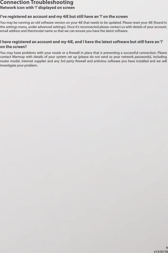 Connection TroubleshootingNetwork icon with &lsquo;!&rsquo; displayed on screenI&rsquo;ve registered an account and my 4iE but still have an &lsquo;!&rsquo; on the screenYou may be running an old software version on your 4iE that needs to be updated. Please reset your 4iE (found in the settings menu, under advanced settings). Once it&rsquo;s reconnected please contact us with details of your account, email address and thermostat name so that we can ensure you have the latest software. You may have problems with your router or a rewall in place that is preventing a successful connection. Please contact Warmup with details of your system set up (please do not send us your network passwords), including router model, internet supplier and any 3rd party rewall and antivirus software you have installed and we will investigate your problem. I have registered an account and my 4iE, and I have the latest software but still have an &lsquo;!&rsquo; on the screen?v1.0 01/166