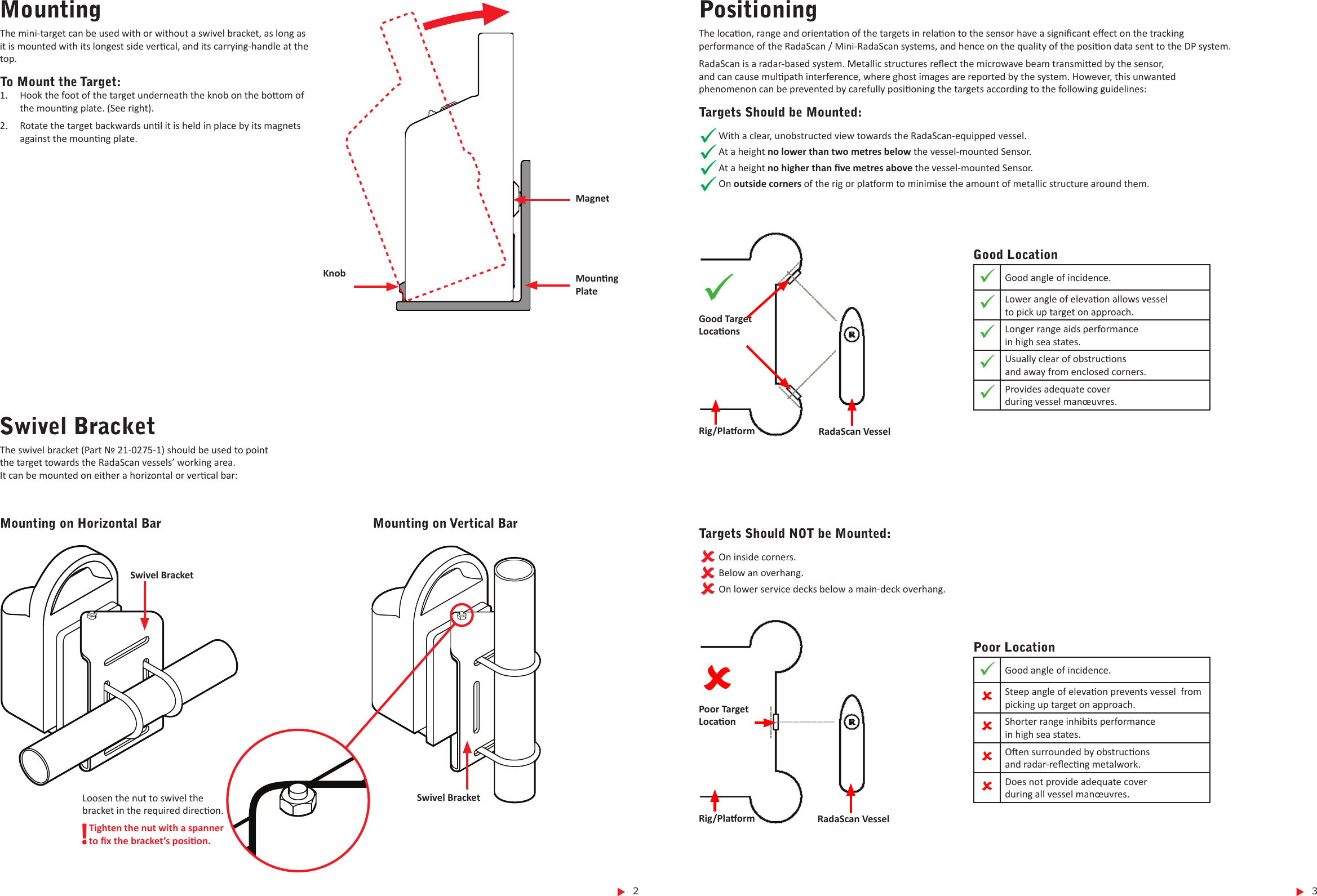  3 2Loosen the nut to swivel the bracket in the required direcon.!Tighten the nut with a spanner  to x the bracket’s posion.MountingThe mini-target can be used with or without a swivel bracket, as long as it is mounted with its longest side vercal, and its carrying-handle at the top.To Mount the Target:1.  Hook the foot of the target underneath the knob on the boom of the mounng plate. (See right).2.  Rotate the target backwards unl it is held in place by its magnets against the mounng plate.Knob Mounng PlateMagnetSwivel BracketMounting on Horizontal Bar Mounting on Vertical BarSwivel BracketSwivel BracketThe swivel bracket (Part № 21-0275-1) should be used to point  the target towards the RadaScan vessels’ working area.  It can be mounted on either a horizontal or vercal bar:PositioningThe locaon, range and orientaon of the targets in relaon to the sensor have a signicant eect on the tracking  performance of the RadaScan / Mini-RadaScan systems, and hence on the quality of the posion data sent to the DP system.RadaScan is a radar-based system. Metallic structures reect the microwave beam transmied by the sensor,  and can cause mulpath interference, where ghost images are reported by the system. However, this unwanted  phenomenon can be prevented by carefully posioning the targets according to the following guidelines:Targets Should be Mounted:With a clear, unobstructed view towards the RadaScan-equipped vessel.At a height no lower than two metres below the vessel-mounted Sensor.At a height no higher than ve metres above the vessel-mounted Sensor.On outside corners of the rig or plaorm to minimise the amount of metallic structure around them.Good LocationGood angle of incidence.Lower angle of elevaon allows vessel   to pick up target on approach.Longer range aids performance  in high sea states.Usually clear of obstrucons  and away from enclosed corners.Provides adequate cover  during vessel manœuvres.Rig/Plaorm RadaScan VesselGood Target LocaonsPoor LocationGood angle of incidence.Steep angle of elevaon prevents vessel  from picking up target on approach.Shorter range inhibits performance  in high sea states.Oen surrounded by obstrucons  and radar-reecng metalwork.Does not provide adequate cover  during all vessel manœuvres.Rig/Plaorm RadaScan VesselPoor Target LocaonTargets Should NOT be Mounted:On inside corners.Below an overhang.On lower service decks below a main-deck overhang.