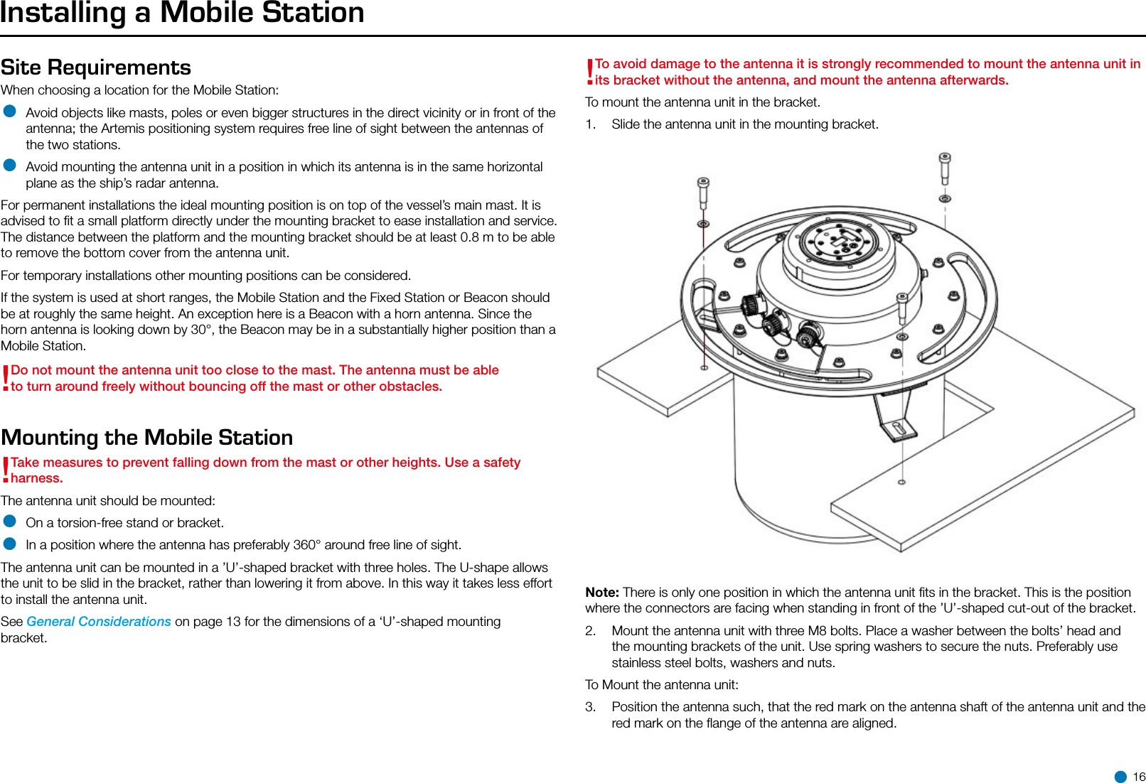 Site Requirements When choosing a location for the Mobile Station:• Avoid objects like masts, poles or even bigger structures in the direct vicinity or in front of the antenna; the Artemis positioning system requires free line of sight between the antennas of the two stations.• Avoid mounting the antenna unit in a position in which its antenna is in the same horizontal plane as the ship’s radar antenna.For permanent installations the ideal mounting position is on top of the vessel’s main mast. It is advised to ﬁt a small platform directly under the mounting bracket to ease installation and service. The distance between the platform and the mounting bracket should be at least 0.8 m to be able to remove the bottom cover from the antenna unit. For temporary installations other mounting positions can be considered. If the system is used at short ranges, the Mobile Station and the Fixed Station or Beacon should be at roughly the same height. An exception here is a Beacon with a horn antenna. Since the horn antenna is looking down by 30°, the Beacon may be in a substantially higher position than a Mobile Station.!Do not mount the antenna unit too close to the mast. The antenna must be able to turn around freely without bouncing off the mast or other obstacles.Mounting the Mobile Station !Take measures to prevent falling down from the mast or other heights. Use a safety harness.The antenna unit should be mounted:• On a torsion-free stand or bracket.• In a position where the antenna has preferably 360° around free line of sight.The antenna unit can be mounted in a ’U’-shaped bracket with three holes. The U-shape allows the unit to be slid in the bracket, rather than lowering it from above. In this way it takes less effort to install the antenna unit.See General Considerations on page 13 for the dimensions of a ‘U’-shaped mounting bracket.Installing a Mobile Station!To avoid damage to the antenna it is strongly recommended to mount the antenna unit in its bracket without the antenna, and mount the antenna afterwards.To mount the antenna unit in the bracket.1.  Slide the antenna unit in the mounting bracket.Note: There is only one position in which the antenna unit ﬁts in the bracket. This is the position where the connectors are facing when standing in front of the ’U’-shaped cut-out of the bracket.2.  Mount the antenna unit with three M8 bolts. Place a washer between the bolts’ head and the mounting brackets of the unit. Use spring washers to secure the nuts. Preferably use stainless steel bolts, washers and nuts.To Mount the antenna unit: 3.  Position the antenna such, that the red mark on the antenna shaft of the antenna unit and the red mark on the ﬂange of the antenna are aligned. 16
