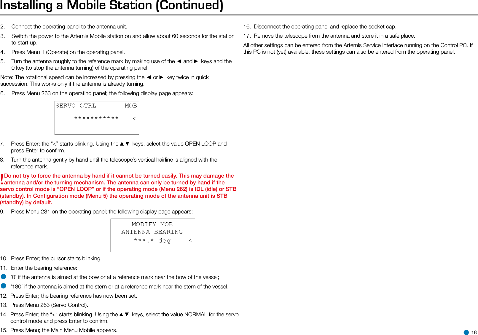 Installing a Mobile Station (Continued) 2.  Connect the operating panel to the antenna unit.3.  Switch the power to the Artemis Mobile station on and allow about 60 seconds for the station to start up.4.  Press Menu 1 (Operate) on the operating panel.5.  Turn the antenna roughly to the reference mark by making use of the ◄ and ► keys and the 0 key (to stop the antenna turning) of the operating panel.Note: The rotational speed can be increased by pressing the ◄ or ► key twice in quick succession. This works only if the antenna is already turning.6.  Press Menu 263 on the operating panel; the following display page appears:7.  Press Enter; the “&lt;” starts blinking. Using the ▲▼ keys, select the value OPEN LOOP and press Enter to conﬁrm.8.  Turn the antenna gently by hand until the telescope’s vertical hairline is aligned with the reference mark.!Do not try to force the antenna by hand if it cannot be turned easily. This may damage the antenna and/or the turning mechanism. The antenna can only be turned by hand if the servo control mode is “OPEN LOOP” or if the operating mode (Menu 262) is IDL (idle) or STB (standby). In Conﬁguration mode (Menu 5) the operating mode of the antenna unit is STB (standby) by default.9.  Press Menu 231 on the operating panel; the following display page appears:10.  Press Enter; the cursor starts blinking.11.  Enter the bearing reference:• ’0’ if the antenna is aimed at the bow or at a reference mark near the bow of the vessel;• ‘180’ if the antenna is aimed at the stern or at a reference mark near the stern of the vessel.12.  Press Enter; the bearing reference has now been set.13.  Press Menu 263 (Servo Control).14.  Press Enter; the “&lt;” starts blinking. Using the ▲▼ keys, select the value NORMAL for the servo control mode and press Enter to conﬁrm.15.  Press Menu; the Main Menu Mobile appears.16.  Disconnect the operating panel and replace the socket cap.17.  Remove the telescope from the antenna and store it in a safe place.All other settings can be entered from the Artemis Service Interface running on the Control PC. If this PC is not (yet) available, these settings can also be entered from the operating panel.  18